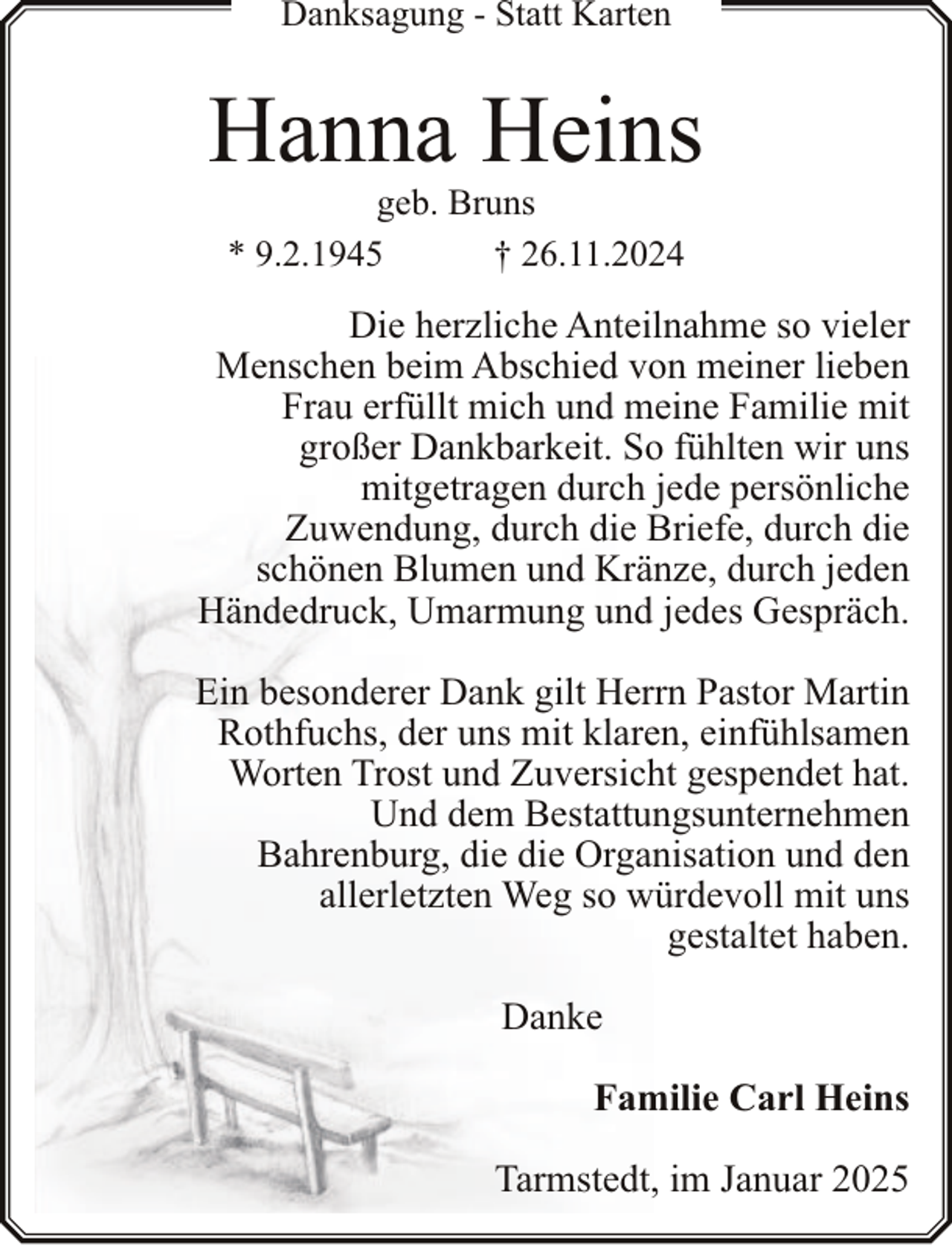<p>Danksagung - Statt Karten</p><p>Hanna Heins<br />geb. Bruns<br />* 9.2.1945<br />† 26.11.2024</p><p>Die herzliche Anteilnahme so vieler<br />Menschen beim Abschied von meiner lieben<br />Frau erfüllt mich und meine Familie mit<br />großer Dankbarkeit. So fühlten wir uns<br />mitgetragen durch jede persönliche<br />Zuwendung, durch die Briefe, durch die<br />schönen Blumen und Kränze, durch jeden<br />Händedruck, Umarmung und jedes Gespräch.<br />Ein besonderer Dank gilt Herrn Pastor Martin<br />Rothfuchs, der uns mit klaren, einfühlsamen<br />Worten Trost und Zuversicht gespendet hat.<br />Und dem Bestattungsunternehmen<br />Bahrenburg, die die Organisation und den<br />allerletzten Weg so würdevoll mit uns<br />gestaltet haben.<br />Danke<br />Familie Carl Heins<br />Tarmstedt, im Januar 2025</p>