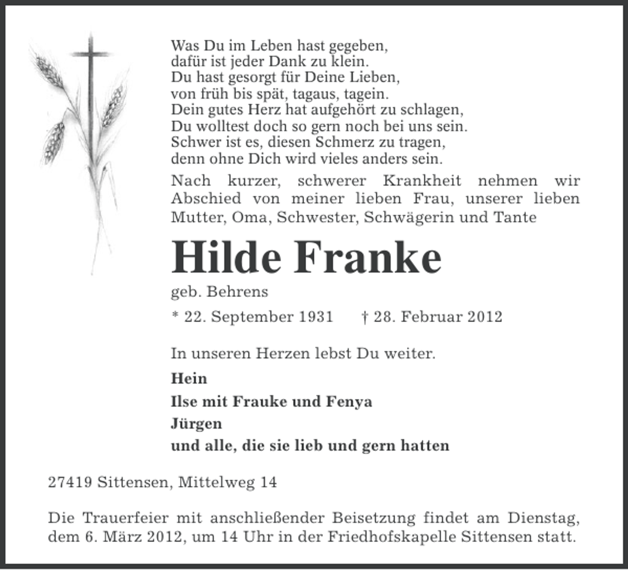 <p>Was Du im Leben hast gegeben,<br />dafür ist jeder Dank zu klein.<br />Du hast gesorgt für Deine Lieben,<br />von früh bis spät, tagaus, tagein.<br />Dein gutes Herz hat aufgehört zu schlagen,<br />Du wolltest doch so gern noch bei uns sein.<br />Schwer ist es, diesen Schmerz zu tragen,<br />denn ohne Dich wird vieles anders sein.</p><p>Nach kurzer, schwerer Krankheit nehmen wir<br />Abschied von meiner lieben Frau, unserer lieben<br />Mutter, Oma, Schwester, Schwägerin und Tante</p><p>Hilde Franke<br />geb. Behrens<br />* 22. September 1931</p><p>† 28. Februar 2012</p><p>In unseren Herzen lebst Du weiter.<br />Hein<br />Ilse mit Frauke und Fenya<br />Jürgen<br />und alle, die sie lieb und gern hatten<br />27419 Sittensen, Mittelweg 14<br />Die Trauerfeier mit anschließender Beisetzung findet am Dienstag,<br />dem 6. März 2012, um 14 Uhr in der Friedhofskapelle Sittensen statt.</p>