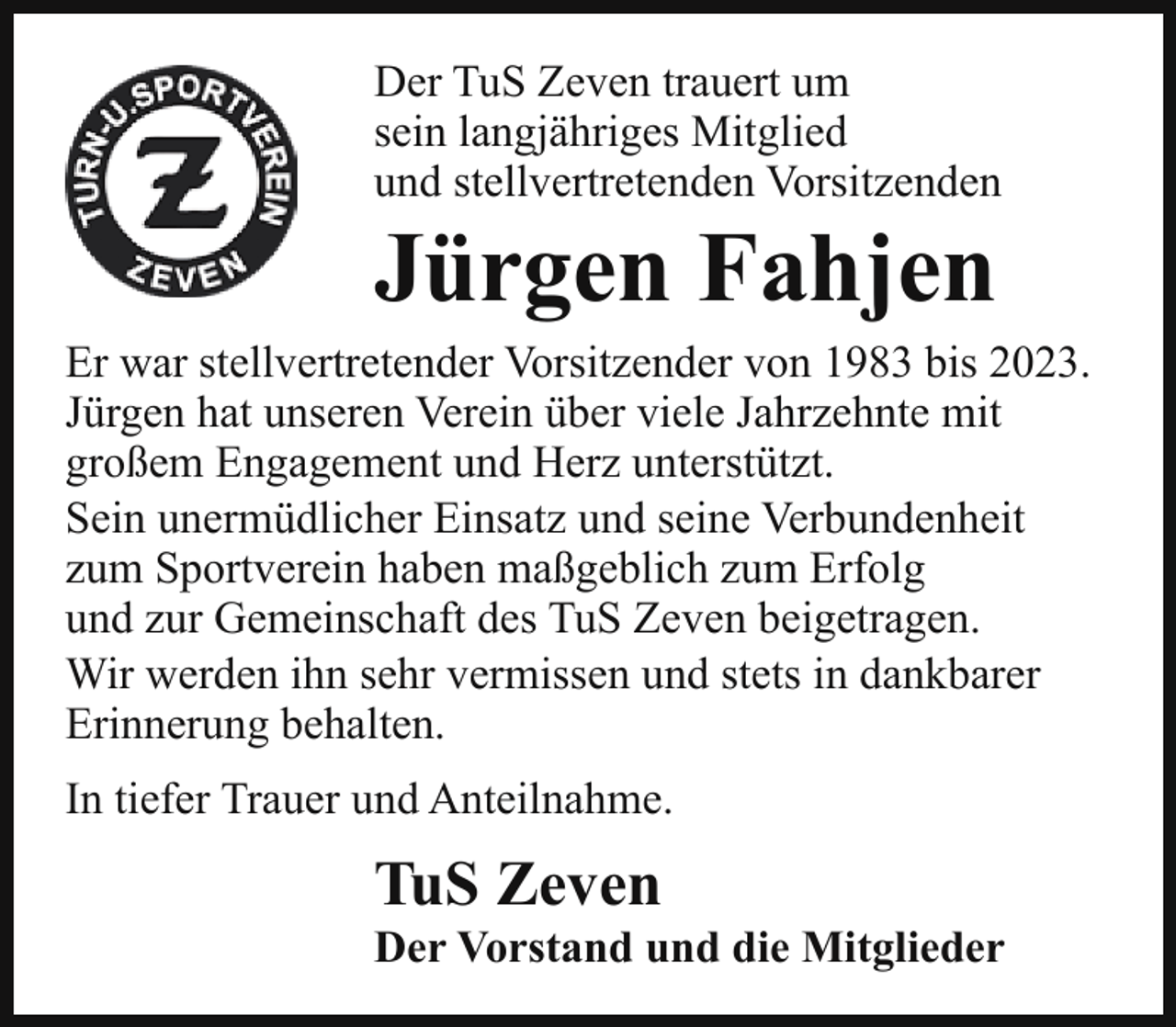 <p>Der TuS Zeven trauert um<br />sein langjähriges Mitglied<br />und stellvertretenden Vorsitzenden</p><p>Jürgen Fahjen</p><p>Er war stellvertretender Vorsitzender von 1983 bis 2023.<br />Jürgen hat unseren Verein über viele Jahrzehnte mit<br />großem Engagement und Herz unterstützt.<br />Sein unermüdlicher Einsatz und seine Verbundenheit<br />zum Sportverein haben maßgeblich zum Erfolg<br />und zur Gemeinschaft des TuS Zeven beigetragen.<br />Wir werden ihn sehr vermissen und stets in dankbarer<br />Erinnerung behalten.<br />In tiefer Trauer und Anteilnahme.</p><p>TuS Zeven</p><p>Der Vorstand und die Mitglieder</p>
