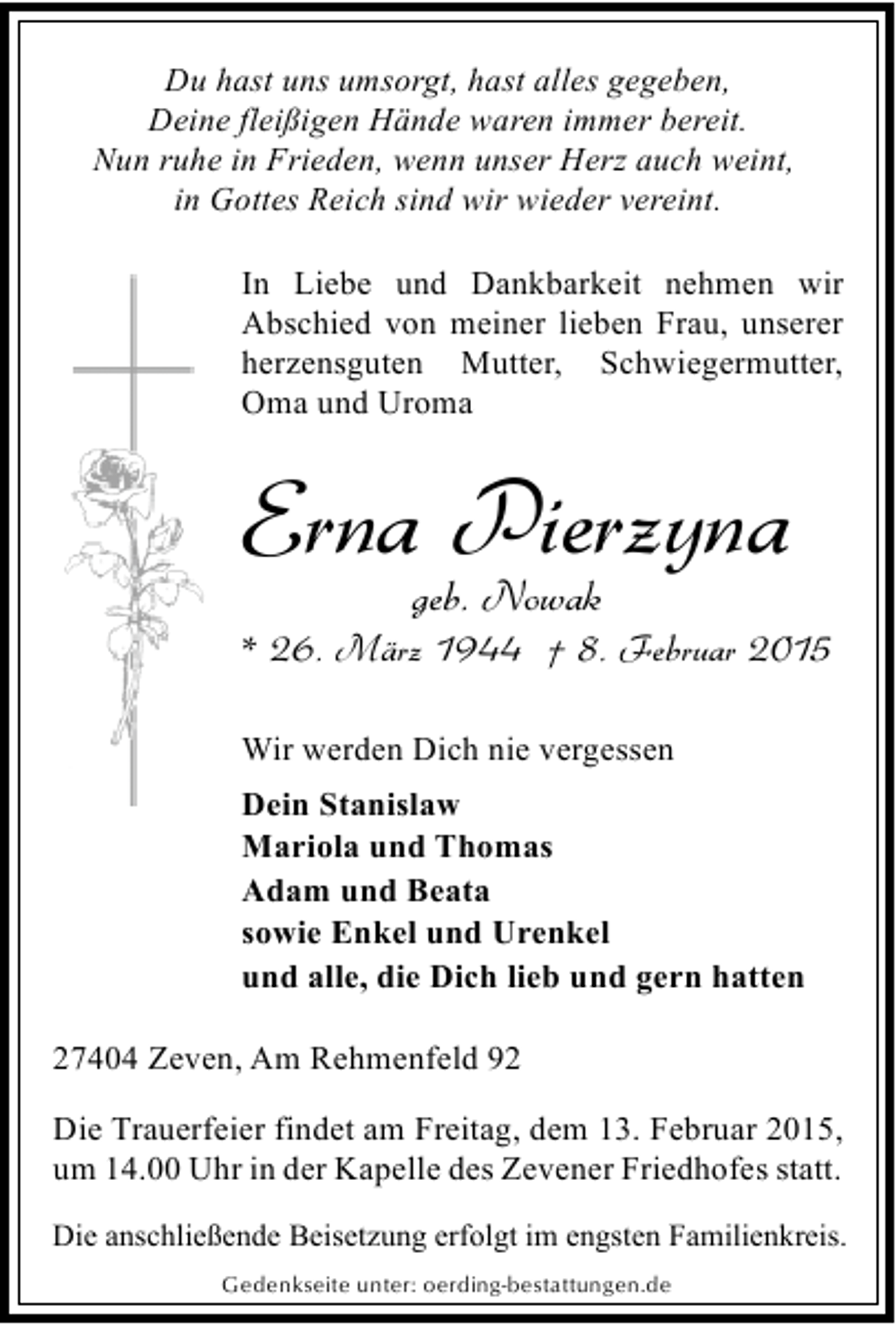 <p>Du hast uns umsorgt, hast alles gegeben,<br />Deine fleißigen Hände waren immer bereit.<br />Nun ruhe in Frieden, wenn unser Herz auch weint,<br />in Gottes Reich sind wir wieder vereint.<br />In Liebe und Dankbarkeit nehmen wir<br />Abschied von meiner lieben Frau, unserer<br />herzensguten Mutter, Schwiegermutter,<br />Oma und Uroma</p><p>Erna Pierzyna<br />geb. Nowak</p><p>* 26. März 1944 † 8. Februar 2015<br />Wir werden Dich nie vergessen<br />Dein Stanislaw<br />Mariola und Thomas<br />Adam und Beata<br />sowie Enkel und Urenkel<br />und alle, die Dich lieb und gern hatten<br />27404 Zeven, Am Rehmenfeld 92<br />Die Trauerfeier findet am Freitag, dem 13. Februar 2015,<br />um 14.00 Uhr in der Kapelle des Zevener Friedhofes statt.<br />Die anschließende Beisetzung erfolgt im engsten Familienkreis.<br />Gedenkseite unter: oerding-bestattungen.de</p>
