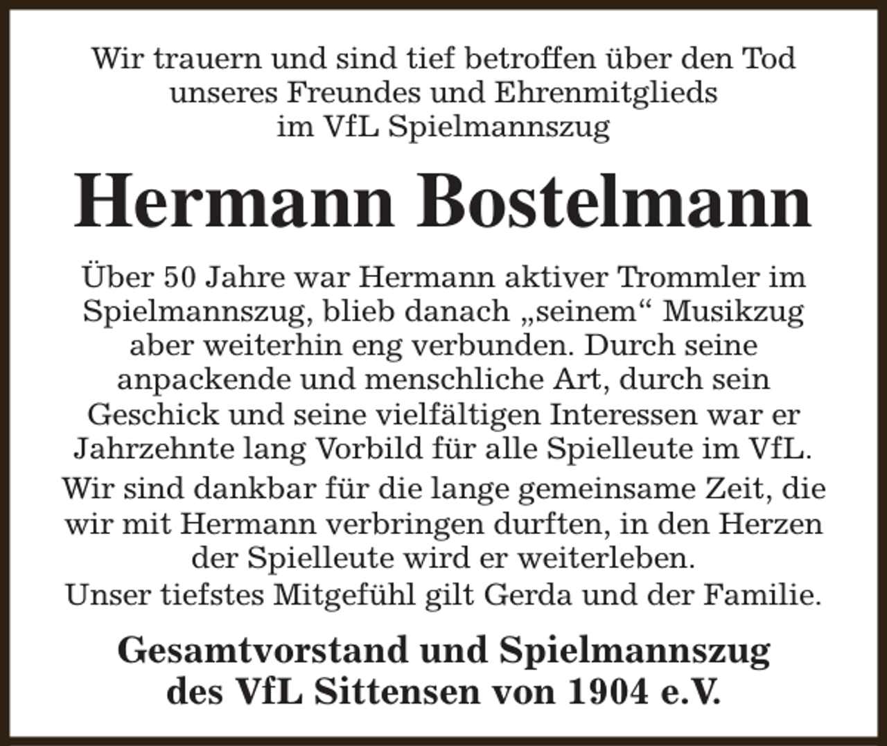 <p>Wir trauern und sind tief betroffen über den Tod<br />unseres Freundes und Ehrenmitglieds<br />im VfL Spielmannszug</p><p>Hermann Bostelmann<br />Über 50 Jahre war Hermann aktiver Trommler im<br />Spielmannszug, blieb danach „seinem“ Musikzug<br />aber weiterhin eng verbunden. Durch seine<br />anpackende und menschliche Art, durch sein<br />Geschick und seine vielfältigen Interessen war er<br />Jahrzehnte lang Vorbild für alle Spielleute im VfL.<br />Wir sind dankbar für die lange gemeinsame Zeit, die<br />wir mit Hermann verbringen durften, in den Herzen<br />der Spielleute wird er weiterleben.<br />Unser tiefstes Mitgefühl gilt Gerda und der Familie.</p><p>Gesamtvorstand und Spielmannszug<br />des VfL Sittensen von 1904 e.V.</p>
