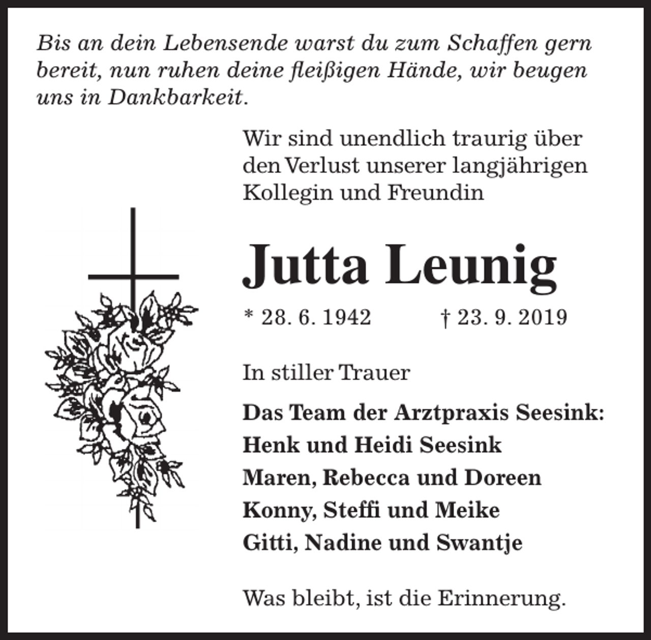 <p>Bis an dein Lebensende warst du zum Schaffen gern<br />bereit, nun ruhen deine fleißigen Hände, wir beugen<br />uns in Dankbarkeit.<br />Wir sind unendlich traurig über<br />den Verlust unserer langjährigen<br />Kollegin und Freundin</p><p>Jutta Leunig<br />* 28. 6. 1942</p><p>† 23. 9. 2019</p><p>In stiller Trauer<br />Das Team der Arztpraxis Seesink:<br />Henk und Heidi Seesink<br />Maren, Rebecca und Doreen<br />Konny, Steffi und Meike<br />Gitti, Nadine und Swantje<br />Was bleibt, ist die Erinnerung.</p>