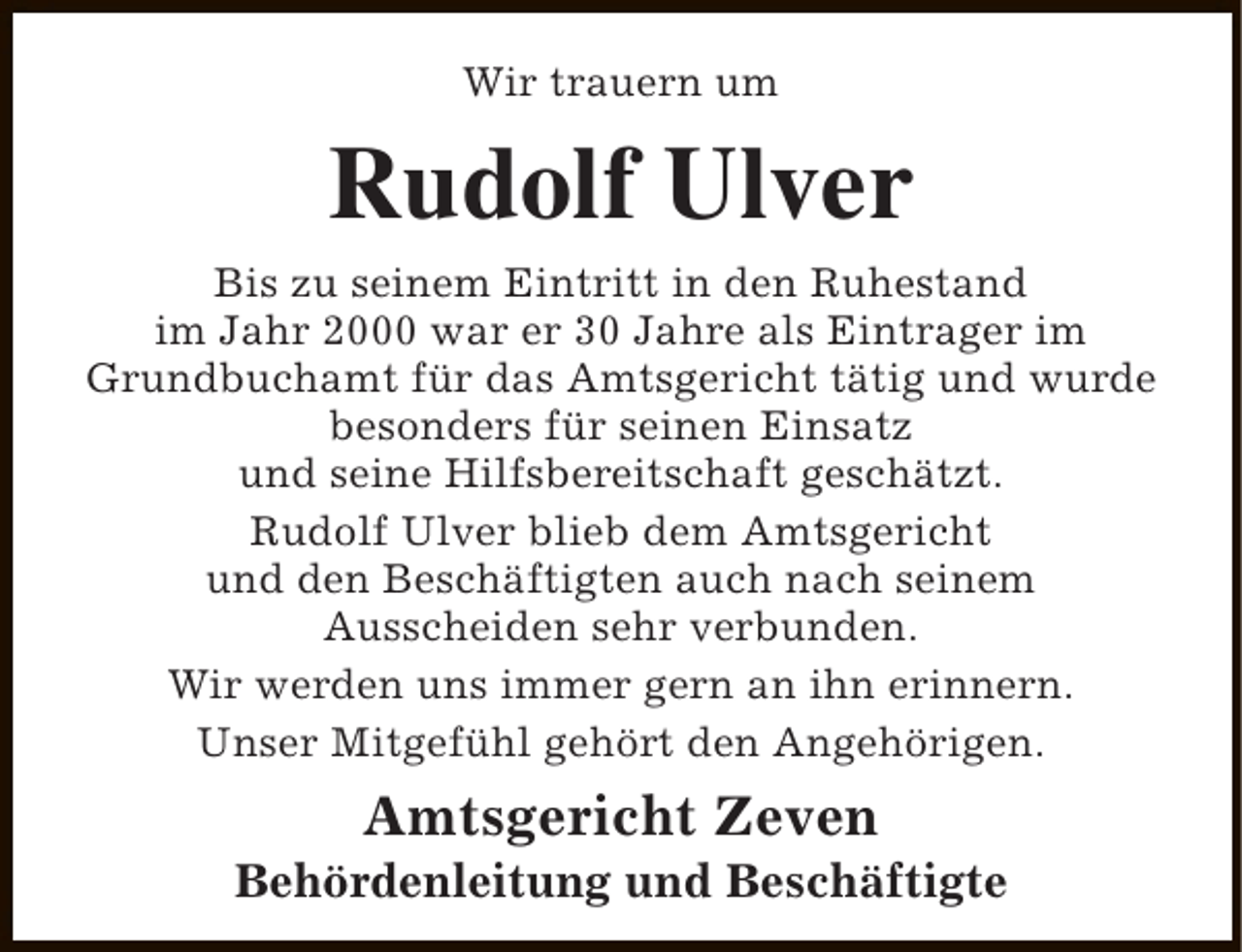 <p>Wir trauern um</p><p>Rudolf Ulver</p><p>Bis zu seinem Eintritt in den Ruhestand<br />im Jahr 2000 war er 30 Jahre als Eintrager im<br />Grundbuchamt für das Amtsgericht tätig und wurde<br />besonders für seinen Einsatz<br />und seine Hilfsbereitschaft geschätzt.<br />Rudolf Ulver blieb dem Amtsgericht<br />und den Beschäftigten auch nach seinem<br />Ausscheiden sehr verbunden.<br />Wir werden uns immer gern an ihn erinnern.<br />Unser Mitgefühl gehört den Angehörigen.</p><p>Amtsgericht Zeven</p><p>Behördenleitung und Beschäftigte</p>