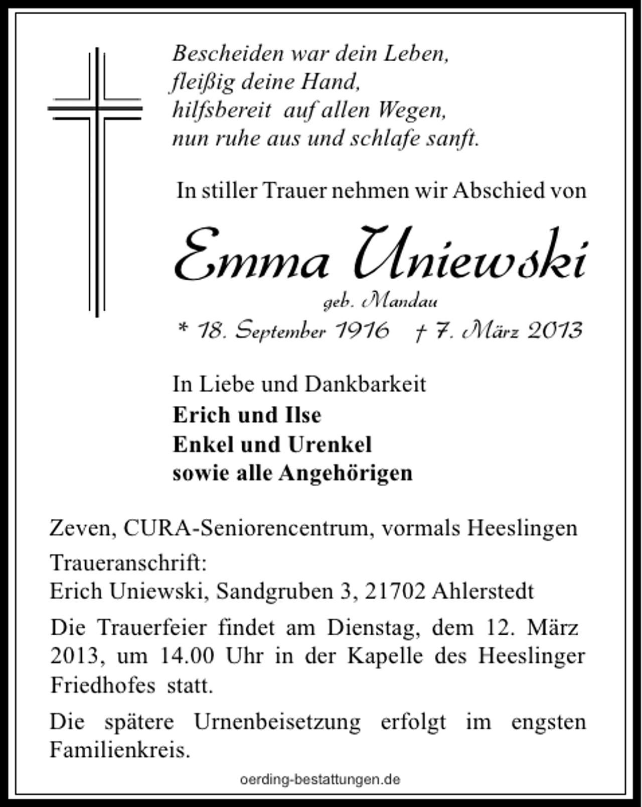 <p>Bescheiden war dein Leben,<br />fleißig deine Hand,<br />hilfsbereit auf allen Wegen,<br />nun ruhe aus und schlafe sanft.<br />In stiller Trauer nehmen wir Abschied von</p><p>Emma Uniewski<br />geb. Mandau</p><p>* 18. September 1916 † 7. März 2013<br />In Liebe und Dankbarkeit<br />Erich und Ilse<br />Enkel und Urenkel<br />sowie alle Angehörigen<br />Zeven, CURA-Seniorencentrum, vormals Heeslingen<br />Traueranschrift:<br />Erich Uniewski, Sandgruben 3, 21702 Ahlerstedt<br />Die Trauerfeier findet am Dienstag, dem 12. März<br />2013, um 14.00 Uhr in der Kapelle des Heeslinger<br />Friedhofes statt.<br />Die spätere Urnenbeisetzung erfolgt im engsten<br />Familienkreis.<br />oerding-bestattungen.de</p>