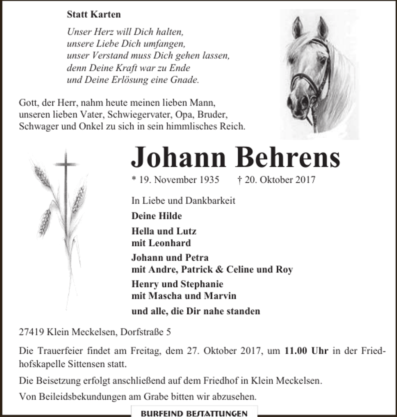 <p>Statt Karten<br />Unser Herz will Dich halten,<br />unsere Liebe Dich umfangen,<br />unser Verstand muss Dich gehen lassen,<br />denn Deine Kraft war zu Ende<br />und Deine Erlösung eine Gnade.<br />Gott, der Herr, nahm heute meinen lieben Mann,<br />unseren lieben Vater, Schwiegervater, Opa, Bruder,<br />Schwager und Onkel zu sich in sein himmlisches Reich.</p><p>Johann Behrens</p><p>* 19. November 1935</p><p>† 20. Oktober 2017</p><p>In Liebe und Dankbarkeit<br />Deine Hilde<br />Hella und Lutz<br />mit Leonhard<br />Johann und Petra<br />mit Andre, Patrick &amp; Celine und Roy<br />Henry und Stephanie<br />mit Mascha und Marvin<br />und alle, die Dir nahe standen<br />27419 Klein Meckelsen, Dorfstraße 5<br />Die Trauerfeier findet am Freitag, dem 27. Oktober 2017, um 11.00 Uhr in der Friedhofskapelle Sittensen statt.<br />Die Beisetzung erfolgt anschließend auf dem Friedhof in Klein Meckelsen.<br />Von Beileidsbekundungen am Grabe bitten wir abzusehen.<br />Burfeind Bestattungen</p>