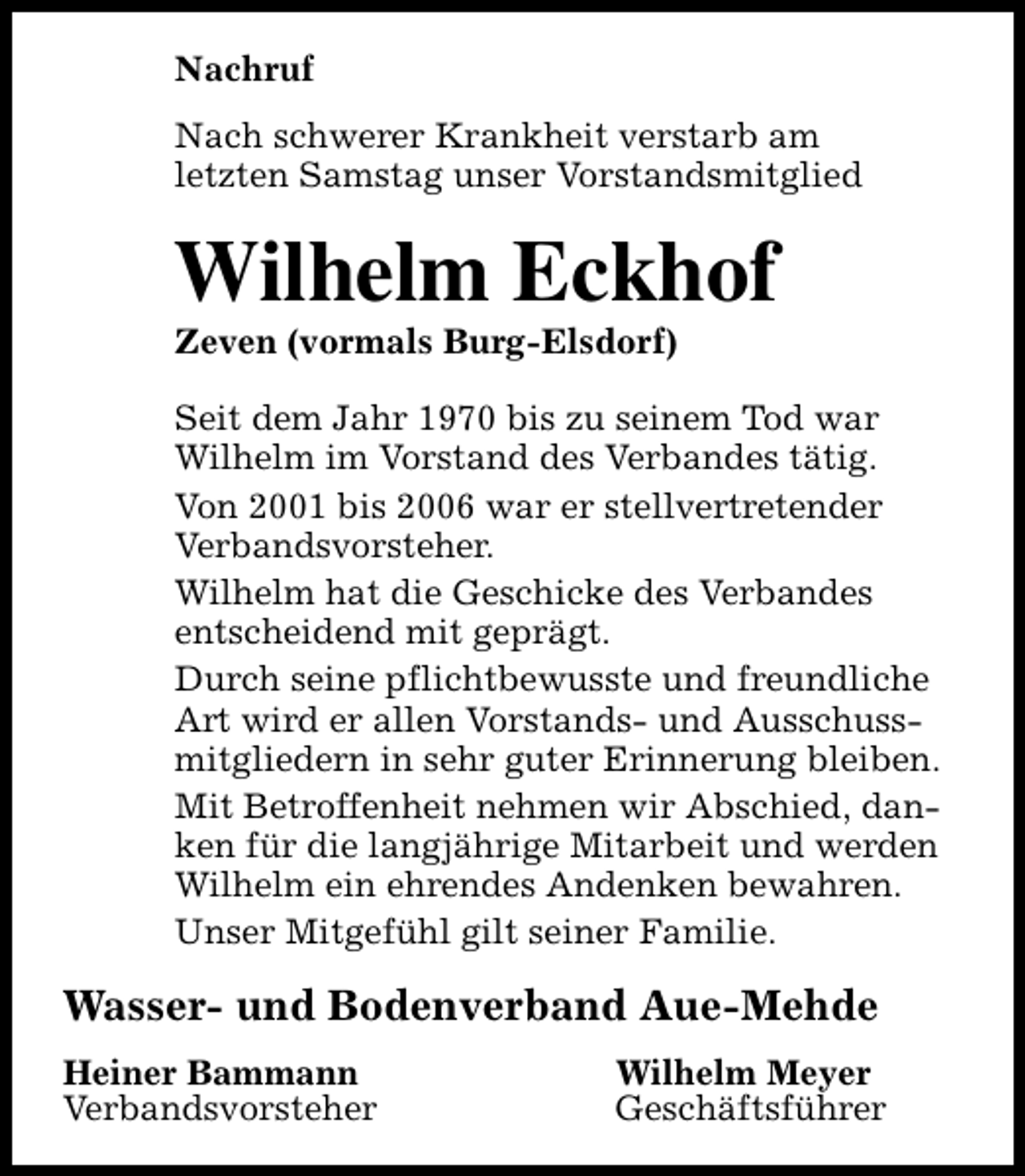 <p>Nachruf<br />Nach schwerer Krankheit verstarb am<br />letzten Samstag unser Vorstandsmitglied</p><p>Wilhelm Eckhof<br />Zeven (vormals Burg-Elsdorf)</p><p>Seit dem Jahr 1970 bis zu seinem Tod war<br />Wilhelm im Vorstand des Verbandes tätig.<br />Von 2001 bis 2006 war er stellvertretender<br />Verbandsvorsteher.<br />Wilhelm hat die Geschicke des Verbandes<br />entscheidend mit geprägt.<br />Durch seine pflichtbewusste und freundliche<br />Art wird er allen Vorstands- und Ausschussmitgliedern in sehr guter Erinnerung bleiben.<br />Mit Betroffenheit nehmen wir Abschied, danken für die langjährige Mitarbeit und werden<br />Wilhelm ein ehrendes Andenken bewahren.<br />Unser Mitgefühl gilt seiner Familie.</p><p>Wasser- und Bodenverband Aue-Mehde<br />Heiner Bammann<br />Verbandsvorsteher</p><p>Wilhelm Meyer<br />Geschäftsführer</p>