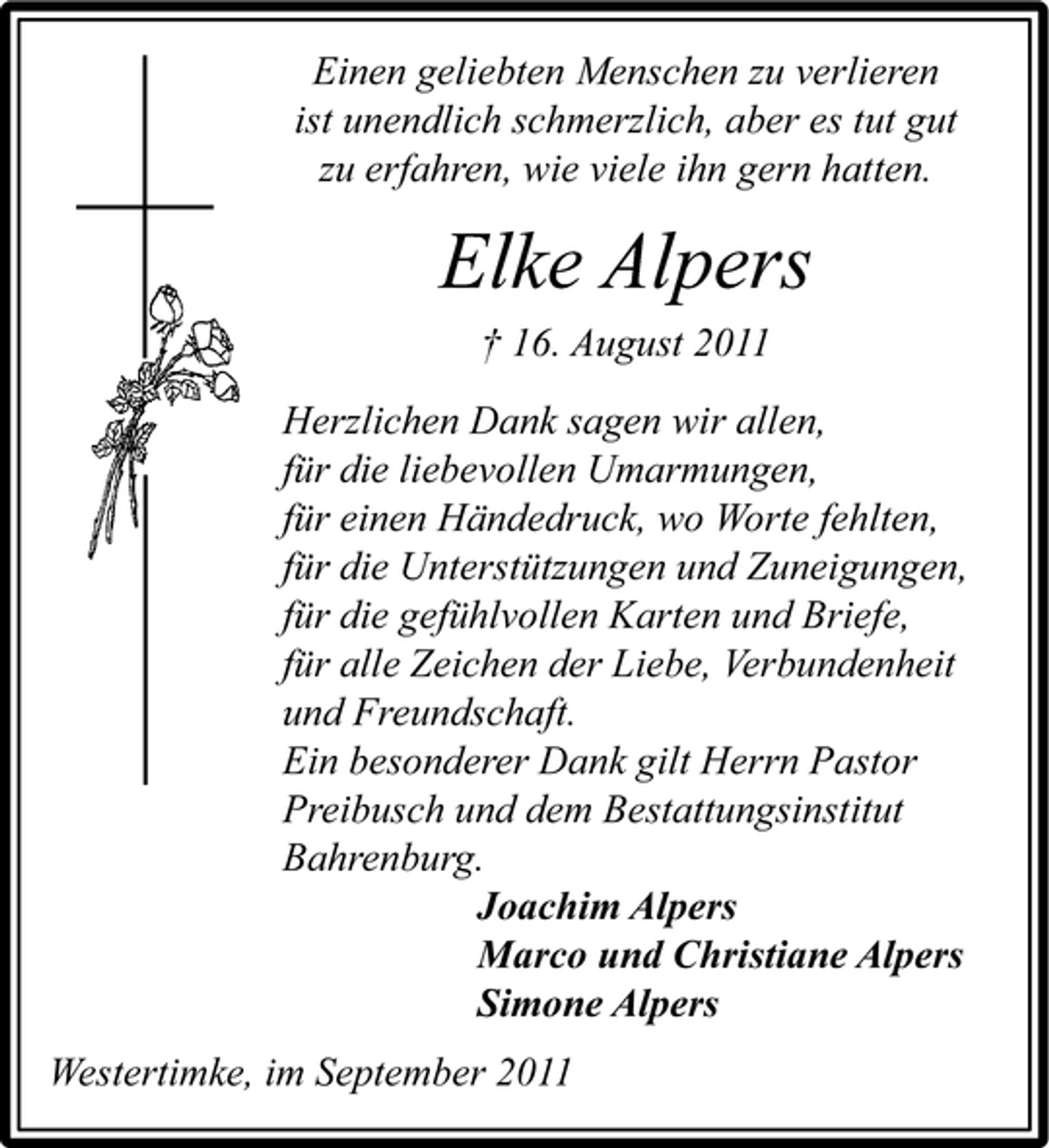 <p>Einen geliebten Menschen zu verlieren<br />ist unendlich schmerzlich, aber es tut gut<br />zu erfahren, wie viele ihn gern hatten.</p><p>Elke Alpers<br />† 16. August 2011<br />Herzlichen Dank sagen wir allen,<br />für die liebevollen Umarmungen,<br />für einen Händedruck, wo Worte fehlten,<br />für die Unterstützungen und Zuneigungen,<br />für die gefühlvollen Karten und Briefe,<br />für alle Zeichen der Liebe, Verbundenheit<br />und Freundschaft.<br />Ein besonderer Dank gilt Herrn Pastor<br />Preibusch und dem Bestattungsinstitut<br />Bahrenburg.<br />Joachim Alpers<br />Marco und Christiane Alpers<br />Simone Alpers<br />Westertimke, im September 2011</p>