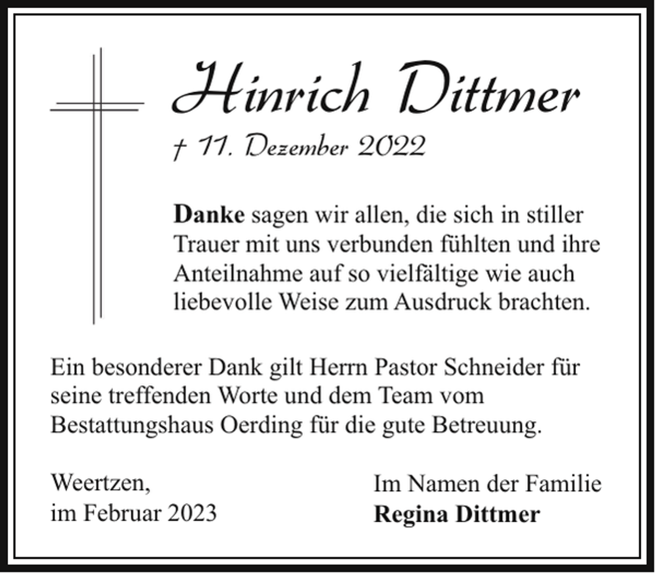 <p>Hinrich Dittmer<br />† 11. Dezember 2022</p><p>Danke sagen wir allen, die sich in stiller<br />Trauer mit uns verbunden fühlten und ihre<br />Anteilnahme auf so vielfältige wie auch<br />liebevolle Weise zum Ausdruck brachten.<br />Ein besonderer Dank gilt Herrn Pastor Schneider für<br />seine treffenden Worte und dem Team vom<br />Bestattungshaus Oerding für die gute Betreuung.<br />Weertzen,<br />im Februar 2023</p><p>Im Namen der Familie<br />Regina Dittmer</p>