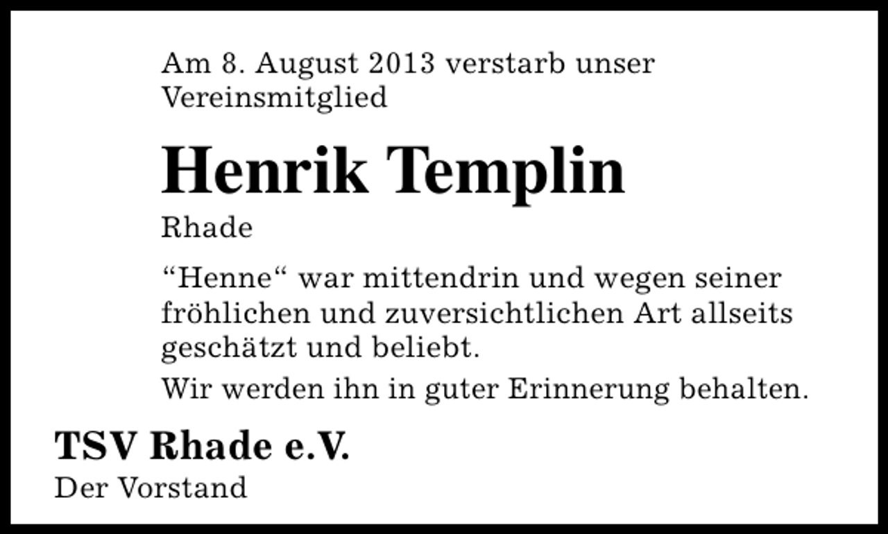 <p>Am 8. August 2013 verstarb unser<br />Vereinsmitglied</p>
<p>Henrik Templin<br />Rhade</p>
<p>“Henne“ war mittendrin und wegen seiner<br />fröhlichen und zuversichtlichen Art allseits<br />geschätzt und beliebt.<br />Wir werden ihn in guter Erinnerung behalten.</p>
<p>TSV Rhade e.V.</p>
<p>Der Vorstand</p>