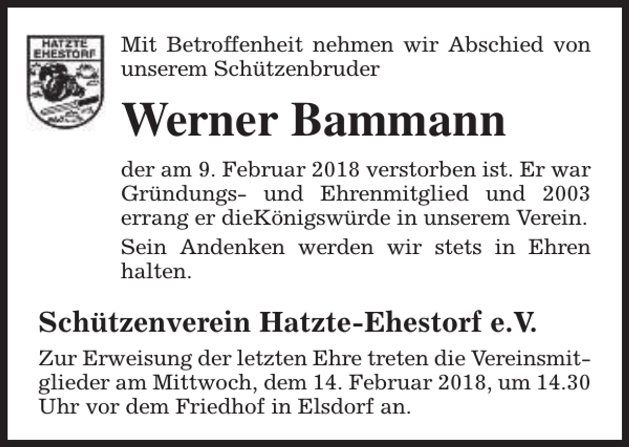 <p>Mit Betroffenheit nehmen wir Abschied von<br />unserem Schützenbruder</p><p>Werner Bammann<br />der am 9. Februar 2018 verstorben ist. Er war<br />Gründungs- und Ehrenmitglied und 2003<br />errang er dieKönigswürde in unserem Verein.<br />Sein Andenken werden wir stets in Ehren<br />halten.</p><p>Schützenverein Hatzte-Ehestorf e.V.<br />Zur Erweisung der letzten Ehre treten die Vereinsmitglieder am Mittwoch, dem 14. Februar 2018, um 14.30<br />Uhr vor dem Friedhof in Elsdorf an.</p>