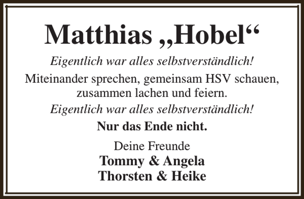 <p>Matthias „Hobel“</p><p>Eigentlich war alles selbstverständlich!<br />Miteinander sprechen, gemeinsam HSV schauen,<br />zusammen lachen und feiern.<br />Eigentlich war alles selbstverständlich!<br />Nur das Ende nicht.<br />Deine Freunde</p><p>Tommy &amp; Angela<br />Thorsten &amp; Heike</p>