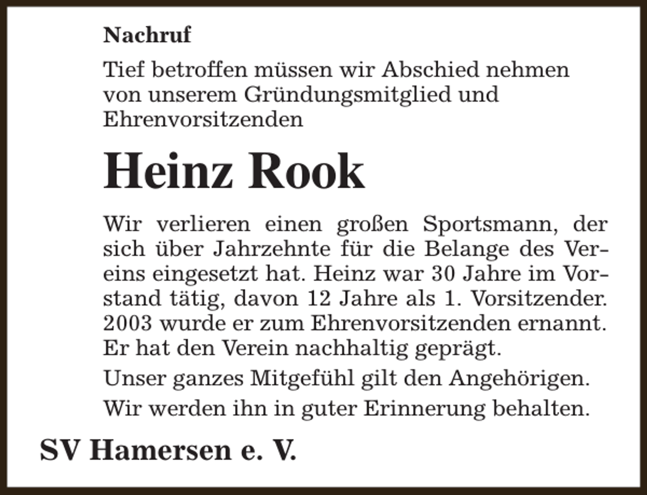 <p>Nachruf<br />Tief betroffen müssen wir Abschied nehmen<br />von unserem Gründungsmitglied und<br />Ehrenvorsitzenden</p><p>Heinz Rook<br />Wir verlieren einen großen Sportsmann, der<br />sich über Jahrzehnte für die Belange des Vereins eingesetzt hat. Heinz war 30 Jahre im Vorstand tätig, davon 12 Jahre als 1. Vorsitzender.<br />2003 wurde er zum Ehrenvorsitzenden ernannt.<br />Er hat den Verein nachhaltig geprägt.<br />Unser ganzes Mitgefühl gilt den Angehörigen.<br />Wir werden ihn in guter Erinnerung behalten.</p><p>SV Hamersen e. V.</p>
