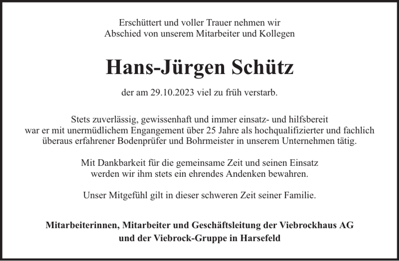 <p>Erschüttert und voller Trauer nehmen wir<br />Abschied von unserem Mitarbeiter und Kollegen</p><p>Hans-Jürgen Schütz<br />der am 29.10.2023 viel zu früh verstarb.<br />Stets zuverlässig, gewissenhaft und immer einsatz- und hilfsbereit<br />war er mit unermüdlichem Engangement über 25 Jahre als hochqualifizierter und fachlich<br />überaus erfahrener Bodenprüfer und Bohrmeister in unserem Unternehmen tätig.<br />Mit Dankbarkeit für die gemeinsame Zeit und seinen Einsatz<br />werden wir ihm stets ein ehrendes Andenken bewahren.<br />Unser Mitgefühl gilt in dieser schweren Zeit seiner Familie.<br />Mitarbeiterinnen, Mitarbeiter und Geschäftsleitung der Viebrockhaus AG<br />und der Viebrock-Gruppe in Harsefeld</p>