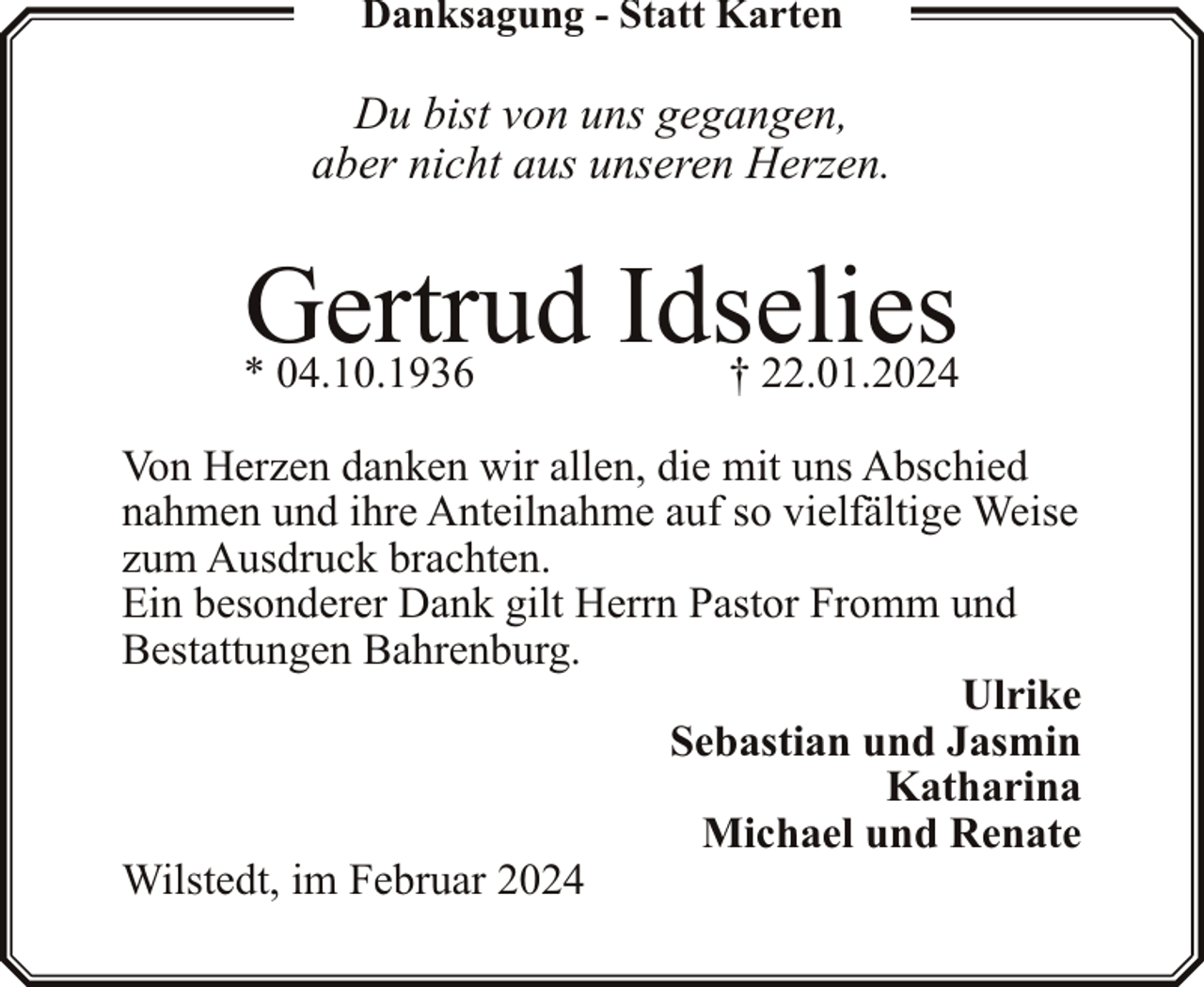<p>Danksagung - Statt Karten</p><p>Du bist von uns gegangen,<br />aber nicht aus unseren Herzen.</p><p>Gertrud Idselies</p><p>* 04.10.1936</p><p>† 22.01.2024</p><p>Von Herzen danken wir allen, die mit uns Abschied<br />nahmen und ihre Anteilnahme auf so vielfältige Weise<br />zum Ausdruck brachten.<br />Ein besonderer Dank gilt Herrn Pastor Fromm und<br />Bestattungen Bahrenburg.<br />Ulrike<br />Sebastian und Jasmin<br />Katharina<br />Michael und Renate<br />Wilstedt, im Februar 2024</p>