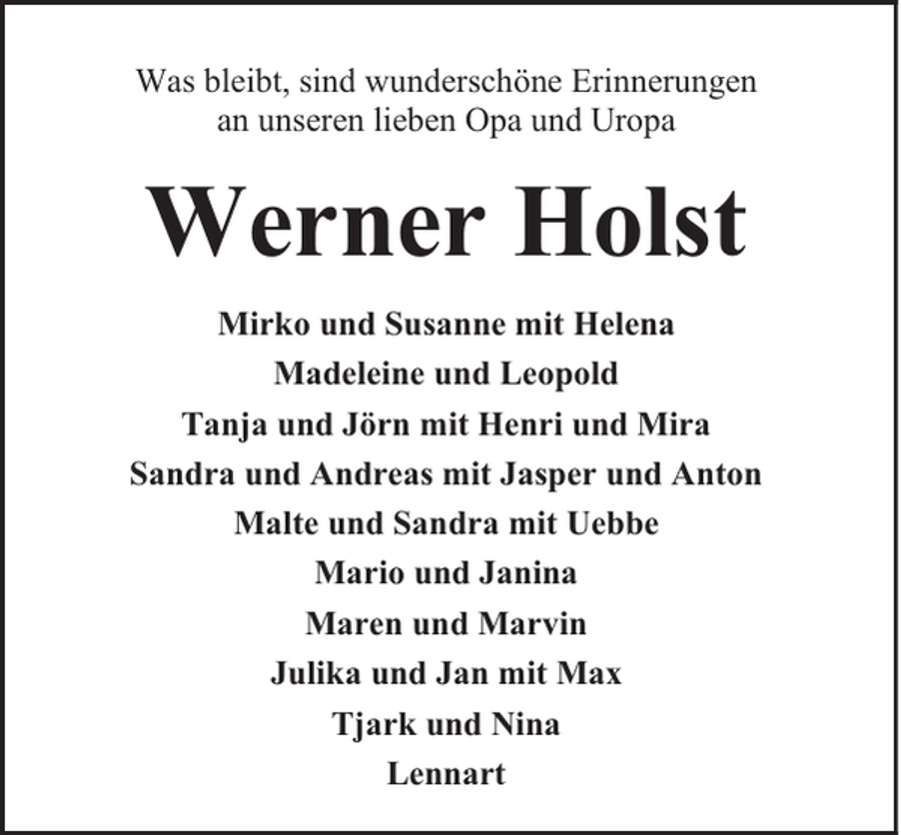 <p>Was bleibt, sind wunderschöne Erinnerungen<br />an unseren lieben Opa und Uropa</p><p>Werner Holst<br />Mirko und Susanne mit Helena<br />Madeleine und Leopold<br />Tanja und Jörn mit Henri und Mira<br />Sandra und Andreas mit Jasper und Anton<br />Malte und Sandra mit Uebbe<br />Mario und Janina<br />Maren und Marvin<br />Julika und Jan mit Max<br />Tjark und Nina<br />Lennart</p>