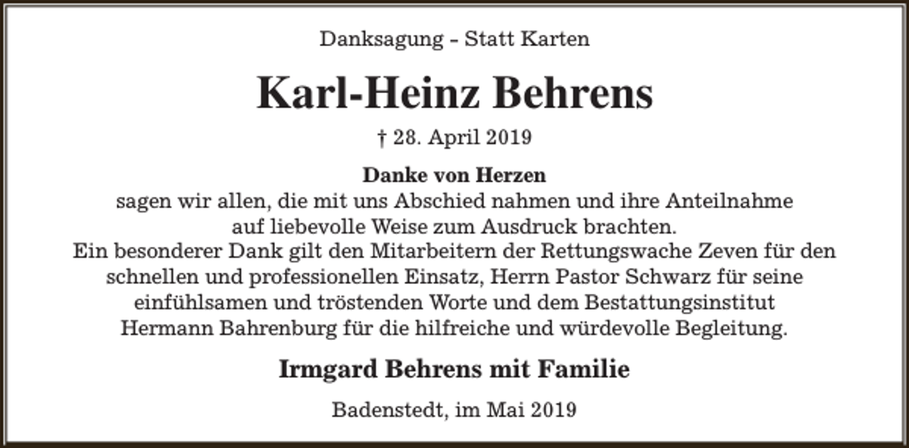 <p>Danksagung - Statt Karten</p><p>Karl-Heinz Behrens<br />† 28. April 2019<br />Danke von Herzen<br />sagen wir allen, die mit uns Abschied nahmen und ihre Anteilnahme<br />auf liebevolle Weise zum Ausdruck brachten.<br />Ein besonderer Dank gilt den Mitarbeitern der Rettungswache Zeven für den<br />schnellen und professionellen Einsatz, Herrn Pastor Schwarz für seine<br />einfühlsamen und tröstenden Worte und dem Bestattungsinstitut<br />Hermann Bahrenburg für die hilfreiche und würdevolle Begleitung.</p><p>Irmgard Behrens mit Familie<br />Badenstedt, im Mai 2019</p>