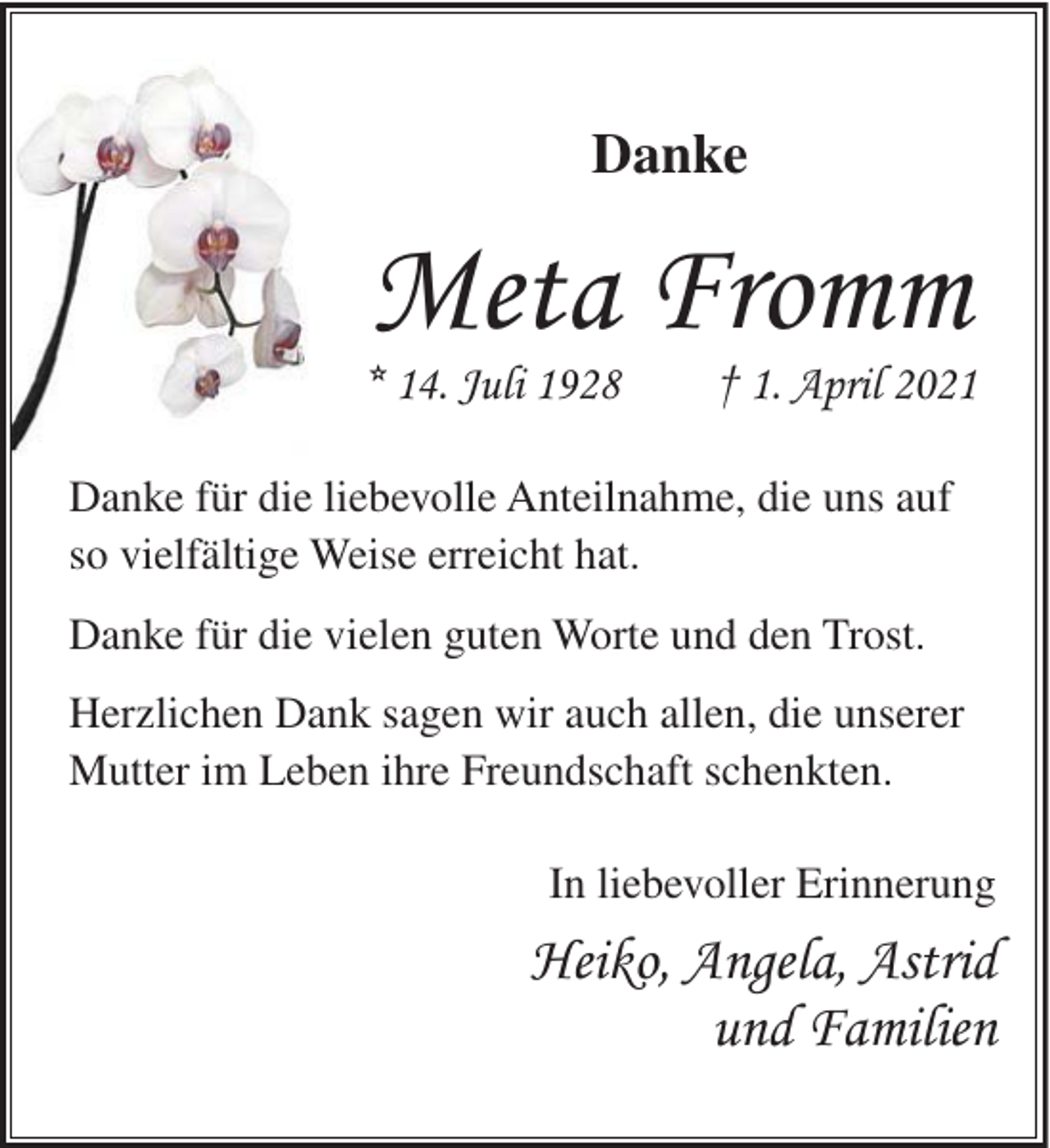 <p>Danke</p><p>Meta Fromm<br />* 14. Juli 1928</p><p>† 1. April 2021</p><p>Danke für die liebevolle Anteilnahme, die uns auf<br />so vielfältige Weise erreicht hat.<br />Danke für die vielen guten Worte und den Trost.<br />Herzlichen Dank sagen wir auch allen, die unserer<br />Mutter im Leben ihre Freundschaft schenkten.<br />In liebevoller Erinnerung</p><p>Heiko, Angela, Astrid<br />und Familien</p>