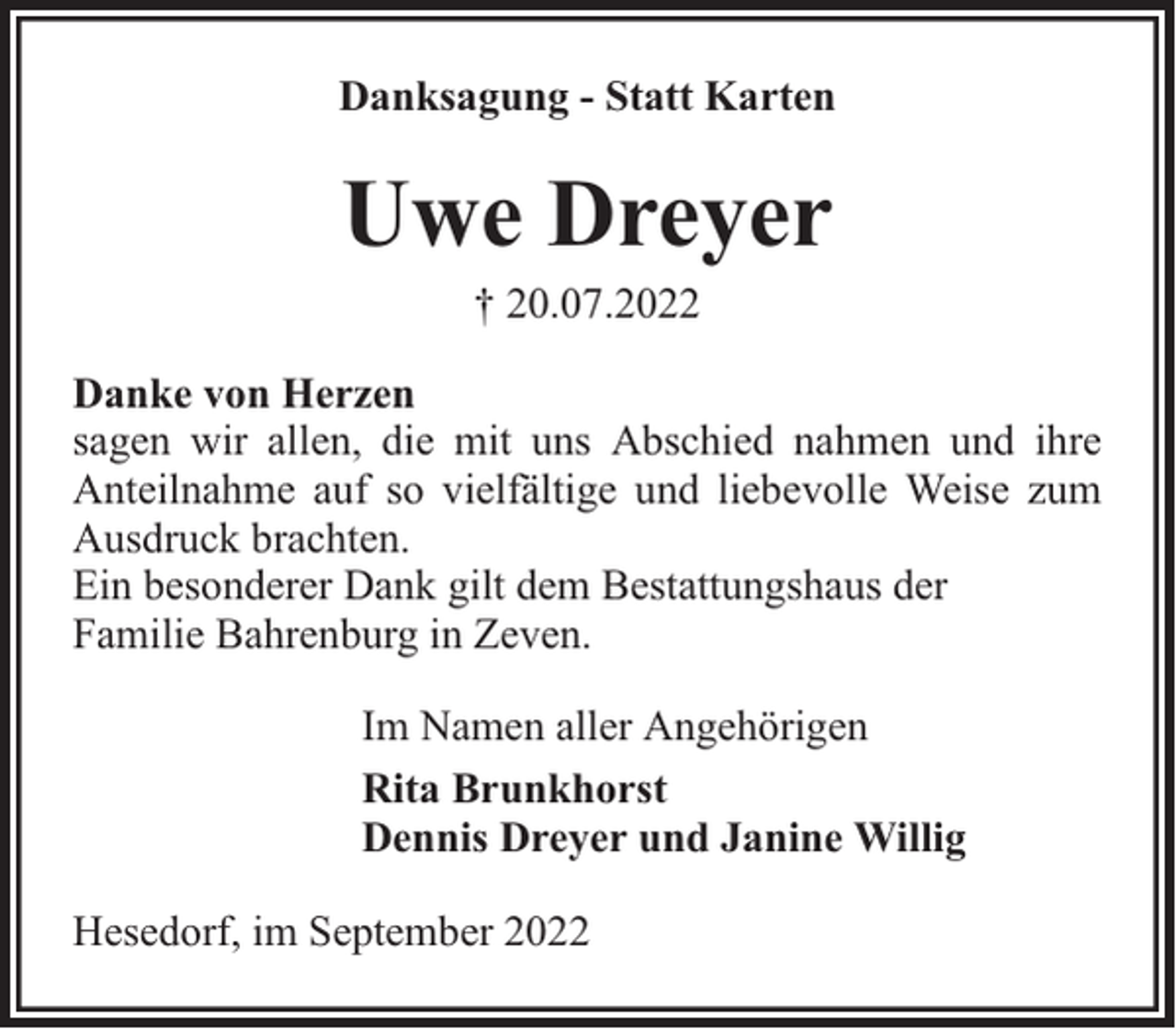 <p>Danksagung - Statt Karten</p><p>Uwe Dreyer<br />† 20.07.2022</p><p>Danke von Herzen<br />sagen wir allen, die mit uns Abschied nahmen und ihre<br />Anteilnahme auf so vielfältige und liebevolle Weise zum<br />Ausdruck brachten.<br />Ein besonderer Dank gilt dem Bestattungshaus der<br />Familie Bahrenburg in Zeven.<br />Im Namen aller Angehörigen<br />Rita Brunkhorst<br />Dennis Dreyer und Janine Willig<br />Hesedorf, im September 2022</p>