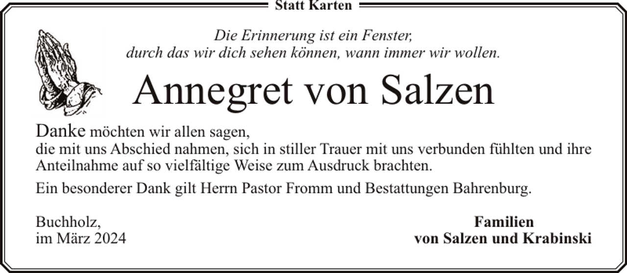 <p>Statt Karten</p><p>Die Erinnerung ist ein Fenster,<br />durch das wir dich sehen können, wann immer wir wollen.</p><p>Annegret von Salzen</p><p>Danke möchten wir allen sagen,</p><p>die mit uns Abschied nahmen, sich in stiller Trauer mit uns verbunden fühlten und ihre<br />Anteilnahme auf so vielfältige Weise zum Ausdruck brachten.<br />Ein besonderer Dank gilt Herrn Pastor Fromm und Bestattungen Bahrenburg.<br />Buchholz,<br />im März 2024</p><p>Familien<br />von Salzen und Krabinski</p>