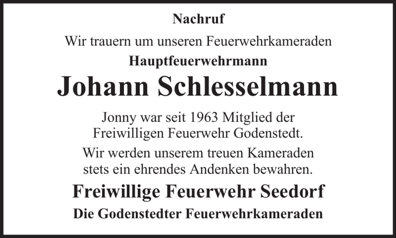 <p>Nachruf<br />Wir trauern um unseren Feuerwehrkameraden<br />Hauptfeuerwehrmann</p><p>Johann Schlesselmann<br />Jonny war seit 1963 Mitglied der<br />Freiwilligen Feuerwehr Godenstedt.<br />Wir werden unserem treuen Kameraden<br />stets ein ehrendes Andenken bewahren.</p><p>Freiwillige Feuerwehr Seedorf<br />Die Godenstedter Feuerwehrkameraden</p>