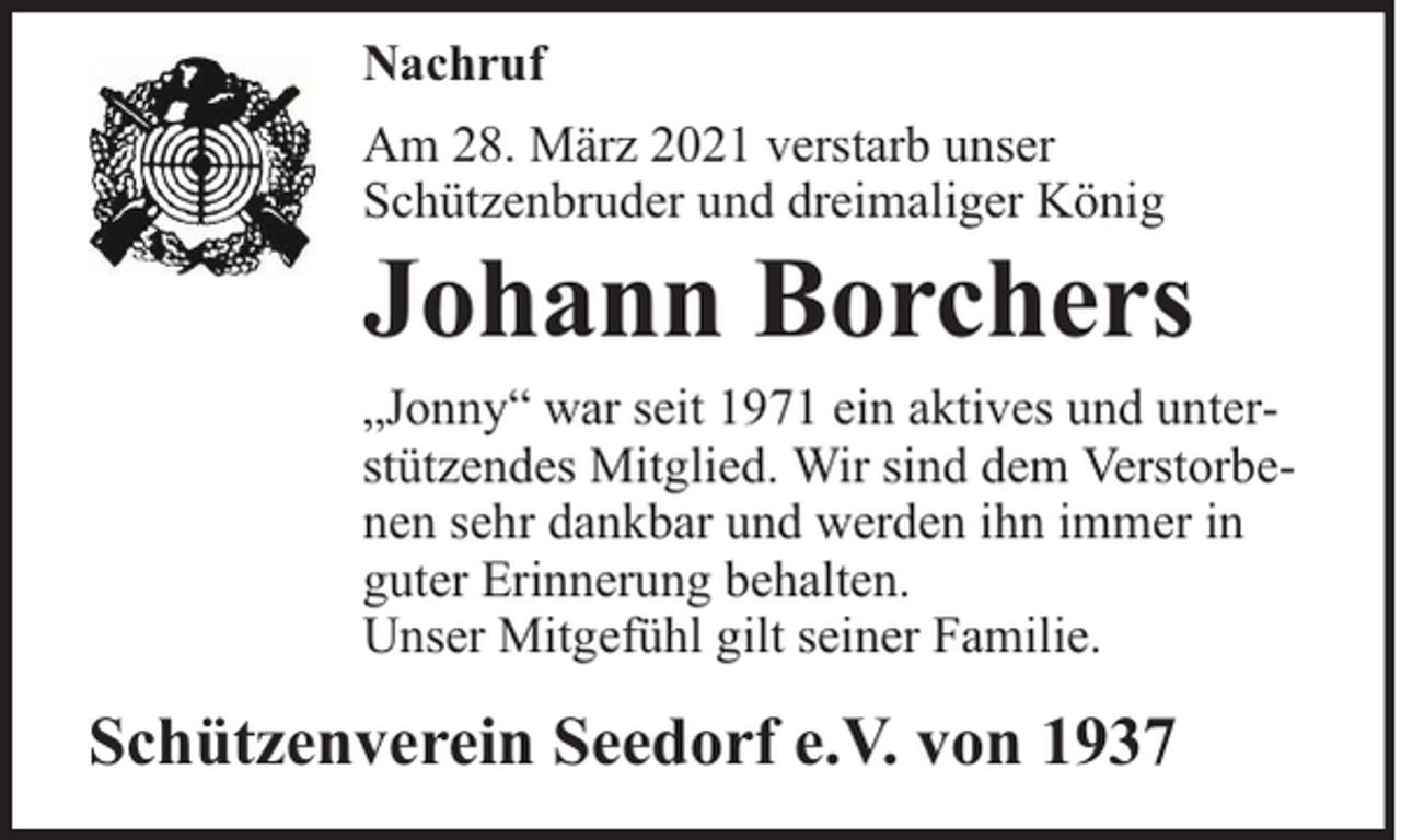 <p>Nachruf<br />Am 28. März 2021 verstarb unser<br />Schützenbruder und dreimaliger König</p><p>Johann Borchers</p><p>„Jonny“ war seit 1971 ein aktives und unterstützendes Mitglied. Wir sind dem Verstorbenen sehr dankbar und werden ihn immer in<br />guter Erinnerung behalten.<br />Unser Mitgefühl gilt seiner Familie.</p><p>Schützenverein Seedorf e.V. von 1937</p>