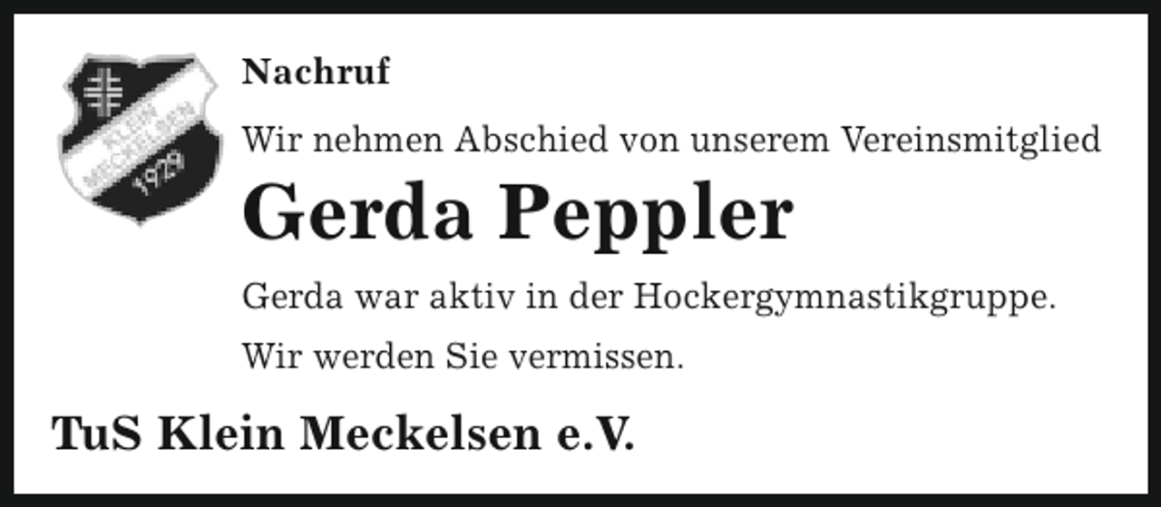 <p>Nachruf<br />Wir nehmen Abschied von unserem Vereinsmitglied</p><p>Gerda Peppler</p><p>Gerda war aktiv in der Hockergymnastikgruppe.<br />Wir werden Sie vermissen.</p><p>TuS Klein Meckelsen e.V.</p>