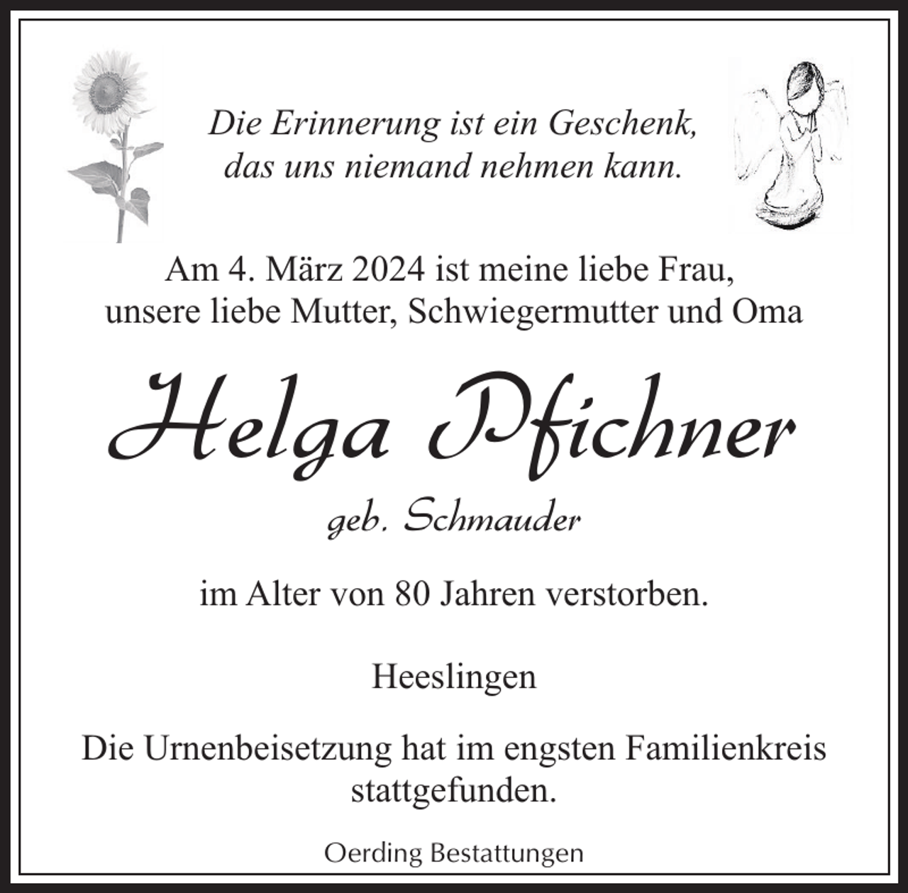 <p>Die Erinnerung ist ein Geschenk,<br />das uns niemand nehmen kann.<br />Am 4. März 2024 ist meine liebe Frau,<br />unsere liebe Mutter, Schwiegermutter und Oma</p><p>Helga Pfichner<br />geb. Schmauder</p><p>im Alter von 80 Jahren verstorben.<br />Heeslingen<br />Die Urnenbeisetzung hat im engsten Familienkreis<br />stattgefunden.<br />Oerding Bestattungen</p>
