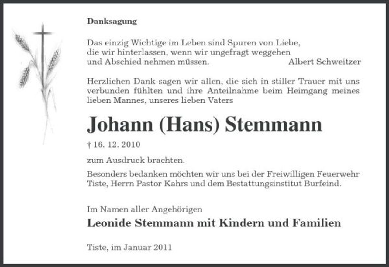 <p>Danksagung Das einzig Wichtige im Leben sind Spuren von Liebe, die wir hinterlassen, wenn wir ungefragt weggehen und Abschied nehmen müssen. Albert Schweitzer Herzlichen Dank sagen wir allen, die sich in stiller Trauer mit uns verbunden fühlten und ihre Anteilnahme beim Heimgang meines lieben Mannes, unseres lieben Vaters</p><p>Johann (Hans) Stemmann<br />† 16. 12. 2010 zum Ausdruck brachten. Besonders bedanken möchten wir uns bei der Freiwilligen Feuerwehr Tiste, Herrn Pastor Kahrs und dem Bestattungsinstitut Burfeind. Im Namen aller Angehörigen</p><p>Leonide Stemmann mit Kindern und Familien<br />Tiste, im Januar 2011</p>