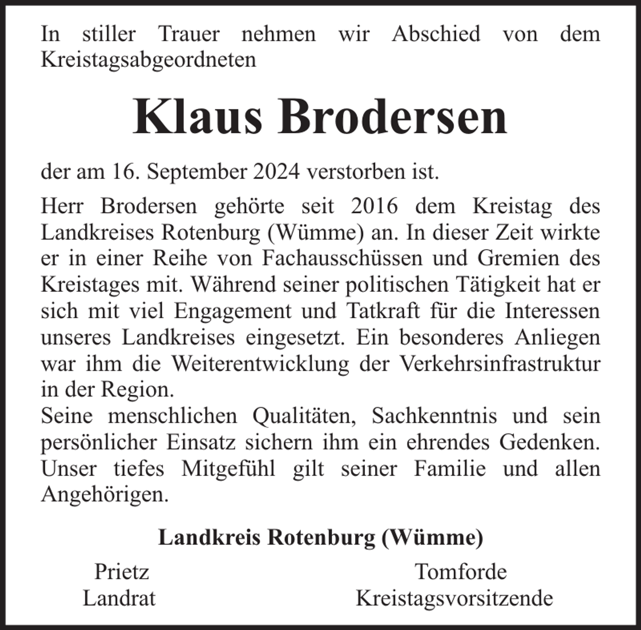 <p>In stiller Trauer nehmen wir Abschied von dem<br />Kreistagsabgeordneten</p><p>Klaus Brodersen<br />der am 16. September 2024 verstorben ist.<br />Herr Brodersen gehörte seit 2016 dem Kreistag des<br />Landkreises Rotenburg (Wümme) an. In dieser Zeit wirkte<br />er in einer Reihe von Fachausschüssen und Gremien des<br />Kreistages mit. Während seiner politischen Tätigkeit hat er<br />sich mit viel Engagement und Tatkraft für die Interessen<br />unseres Landkreises eingesetzt. Ein besonderes Anliegen<br />war ihm die Weiterentwicklung der Verkehrsinfrastruktur<br />in der Region.<br />Seine menschlichen Qualitäten, Sachkenntnis und sein<br />persönlicher Einsatz sichern ihm ein ehrendes Gedenken.<br />Unser tiefes Mitgefühl gilt seiner Familie und allen<br />Angehörigen.<br />Prietz<br />Landrat</p><p>Landkreis Rotenburg (Wümme)<br />Tomforde<br />Kreistagsvorsitzende</p>