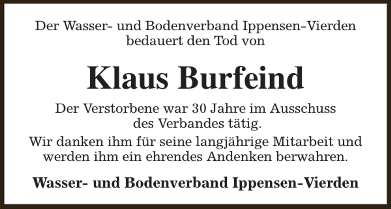 <p>Der Wasser- und Bodenverband Ippensen-Vierden<br />bedauert den Tod von</p><p>Klaus Burfeind<br />Der Verstorbene war 30 Jahre im Ausschuss<br />des Verbandes tätig.<br />Wir danken ihm für seine langjährige Mitarbeit und<br />werden ihm ein ehrendes Andenken berwahren.</p><p>Wasser- und Bodenverband Ippensen-Vierden</p>