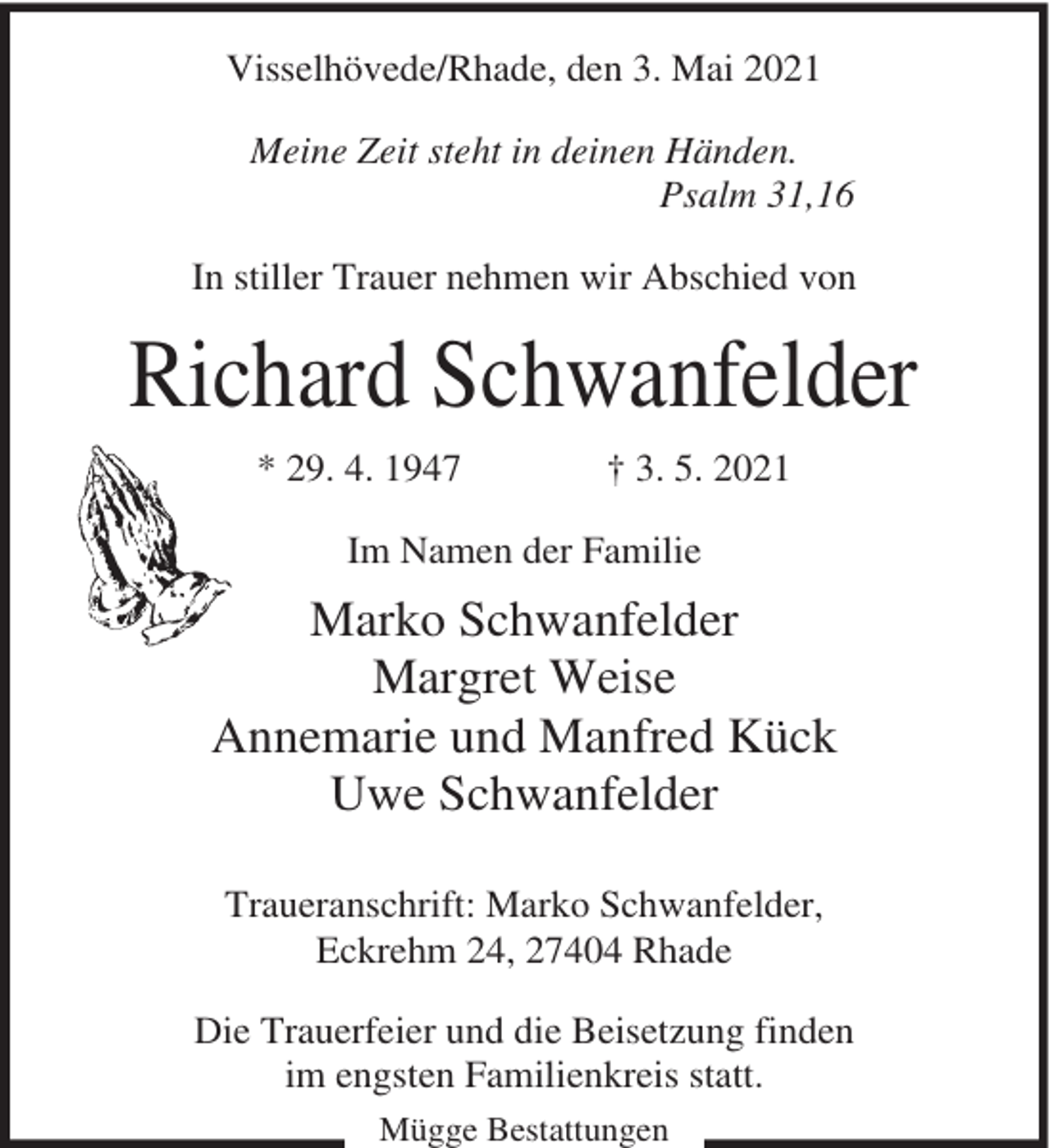 <p>Visselhövede/Rhade, den 3. Mai 2021<br />Meine Zeit steht in deinen Händen.<br />Psalm 31,16<br />In stiller Trauer nehmen wir Abschied von</p><p>Richard Schwanfelder<br />* 29. 4. 1947</p><p>† 3. 5. 2021</p><p>Im Namen der Familie</p><p>Marko Schwanfelder<br />Margret Weise<br />Annemarie und Manfred Kück<br />Uwe Schwanfelder<br />Traueranschrift: Marko Schwanfelder,<br />Eckrehm 24, 27404 Rhade<br />Die Trauerfeier und die Beisetzung finden<br />im engsten Familienkreis statt.<br />Mügge Bestattungen</p>