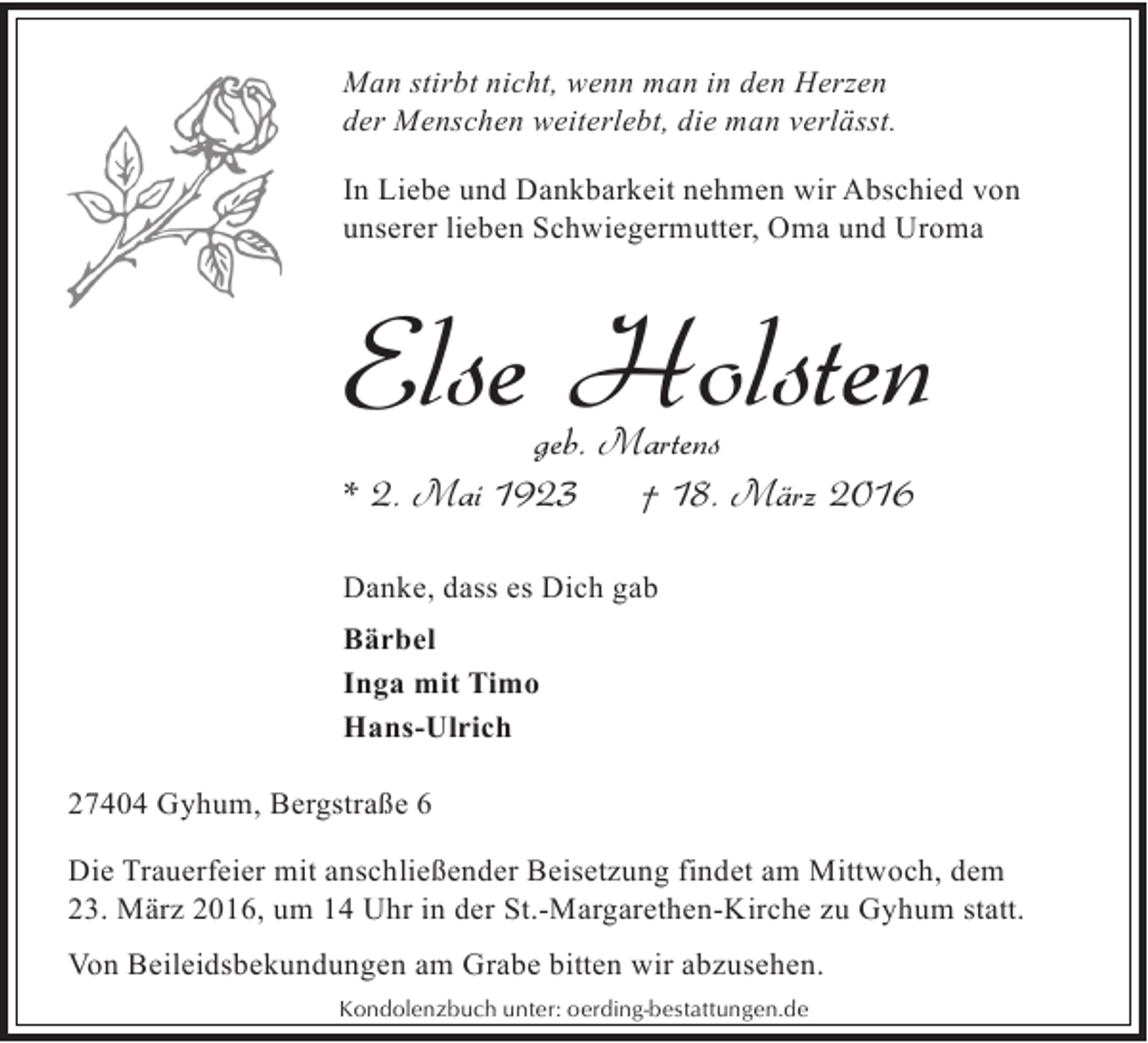 <p>Man stirbt nicht, wenn man in den Herzen<br />der Menschen weiterlebt, die man verlässt.<br />In Liebe und Dankbarkeit nehmen wir Abschied von<br />unserer lieben Schwiegermutter, Oma und Uroma</p><p>Else Holsten</p><p>geb. Martens<br />* 2. Mai 1923<br />† 18. März 2016<br />Danke, dass es Dich gab<br />Bärbel<br />Inga mit Timo<br />Hans-Ulrich<br />27404 Gyhum, Bergstraße 6</p><p>Die Trauerfeier mit anschließender Beisetzung findet am Mittwoch, dem<br />23. März 2016, um 14 Uhr in der St.-Margarethen-Kirche zu Gyhum statt.<br />Von Beileidsbekundungen am Grabe bitten wir abzusehen.<br />Kondolenzbuch unter: oerding-bestattungen.de</p>