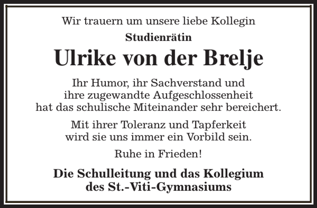 <p>Wir trauern um unsere liebe Kollegin<br />Studienrätin</p><p>Ulrike von der Brelje<br />Ihr Humor, ihr Sachverstand und<br />ihre zugewandte Aufgeschlossenheit<br />hat das schulische Miteinander sehr bereichert.<br />Mit ihrer Toleranz und Tapferkeit<br />wird sie uns immer ein Vorbild sein.<br />Ruhe in Frieden!</p><p>Die Schulleitung und das Kollegium<br />des St.-Viti-Gymnasiums</p>