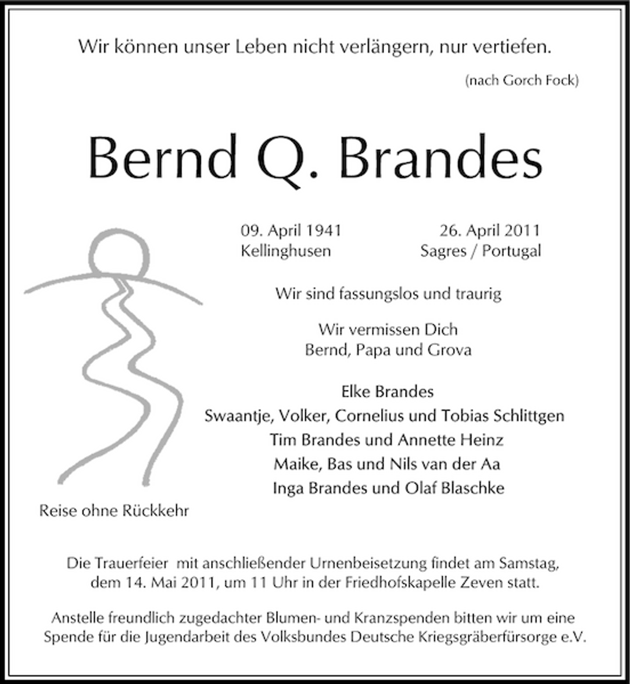<p>Wir können unser Leben nicht verlängern, nur vertiefen.<br />(nach Gorch Fock)</p><p>Bernd Q. Brandes<br />09. April 1941 Kellinghusen 26. April 2011 Sagres / Portugal Wir sind fassungslos und traurig Wir vermissen Dich Bernd, Papa und Grova</p><p>Reise ohne Rückkehr<br />Die Trauerfeier mit anschließender Urnenbeisetzung findet am Samstag, dem 14. Mai 2011, um 11 Uhr in der Friedhofskapelle Zeven statt.<br />Anstelle freundlich zugedachter Blumen- und Kranzspenden bitten wir um eine Spende für die Jugendarbeit des Volksbundes Deutsche Kriegsgräberfürsorge e.V.</p>