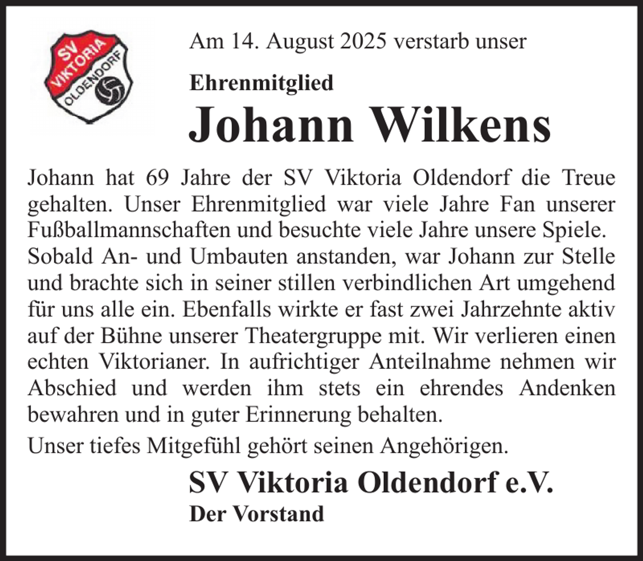 <p>Am 14. August 2025 verstarb unser<br />Ehrenmitglied</p><p>Johann Wilkens<br />Johann hat 69 Jahre der SV Viktoria Oldendorf die Treue<br />gehalten. Unser Ehrenmitglied war viele Jahre Fan unserer<br />Fußballmannschaften und besuchte viele Jahre unsere Spiele.<br />Sobald An- und Umbauten anstanden, war Johann zur Stelle<br />und brachte sich in seiner stillen verbindlichen Art umgehend<br />für uns alle ein. Ebenfalls wirkte er fast zwei Jahrzehnte aktiv<br />auf der Bühne unserer Theatergruppe mit. Wir verlieren einen<br />echten Viktorianer. In aufrichtiger Anteilnahme nehmen wir<br />Abschied und werden ihm stets ein ehrendes Andenken<br />bewahren und in guter Erinnerung behalten.<br />Unser tiefes Mitgefühl gehört seinen Angehörigen.</p><p>SV Viktoria Oldendorf e.V.<br />Der Vorstand</p>