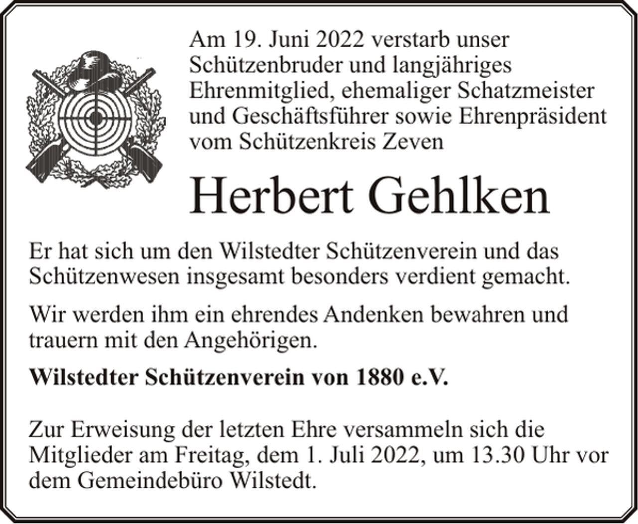 <p>Am 19. Juni 2022 verstarb unser<br />Schützenbruder und langjähriges<br />Ehrenmitglied, ehemaliger Schatzmeister<br />und Geschäftsführer sowie Ehrenpräsident<br />vom Schützenkreis Zeven</p><p>Herbert Gehlken<br />Er hat sich um den Wilstedter Schützenverein und das<br />Schützenwesen insgesamt besonders verdient gemacht.<br />Wir werden ihm ein ehrendes Andenken bewahren und<br />trauern mit den Angehörigen.<br />Wilstedter Schützenverein von 1880 e.V.<br />Zur Erweisung der letzten Ehre versammeln sich die<br />Mitglieder am Freitag, dem 1. Juli 2022, um 13.30 Uhr vor<br />dem Gemeindebüro Wilstedt.</p>