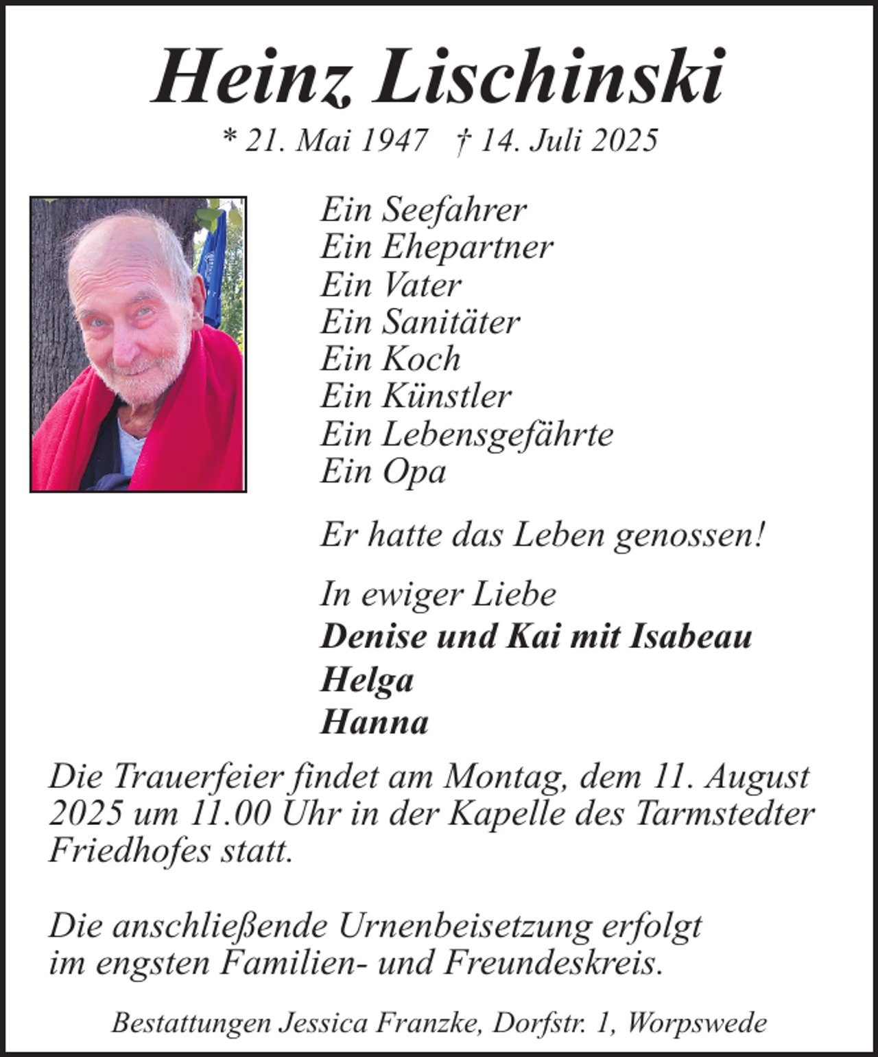 <p>Heinz Lischinski<br />* 21. Mai 1947 † 14. Juli 2025</p><p>Ein Seefahrer<br />Ein Ehepartner<br />Ein Vater<br />Ein Sanitäter<br />Ein Koch<br />Ein Künstler<br />Ein Lebensgefährte<br />Ein Opa<br />Er hatte das Leben genossen!<br />In ewiger Liebe<br />Denise und Kai mit Isabeau<br />Helga<br />Hanna<br />Die Trauerfeier findet am Montag, dem 11. August<br />2025 um 11.00 Uhr in der Kapelle des Tarmstedter<br />Friedhofes statt.<br />Die anschließende Urnenbeisetzung erfolgt<br />im engsten Familien- und Freundeskreis.<br />Bestattungen Jessica Franzke, Dorfstr. 1, Worpswede</p>