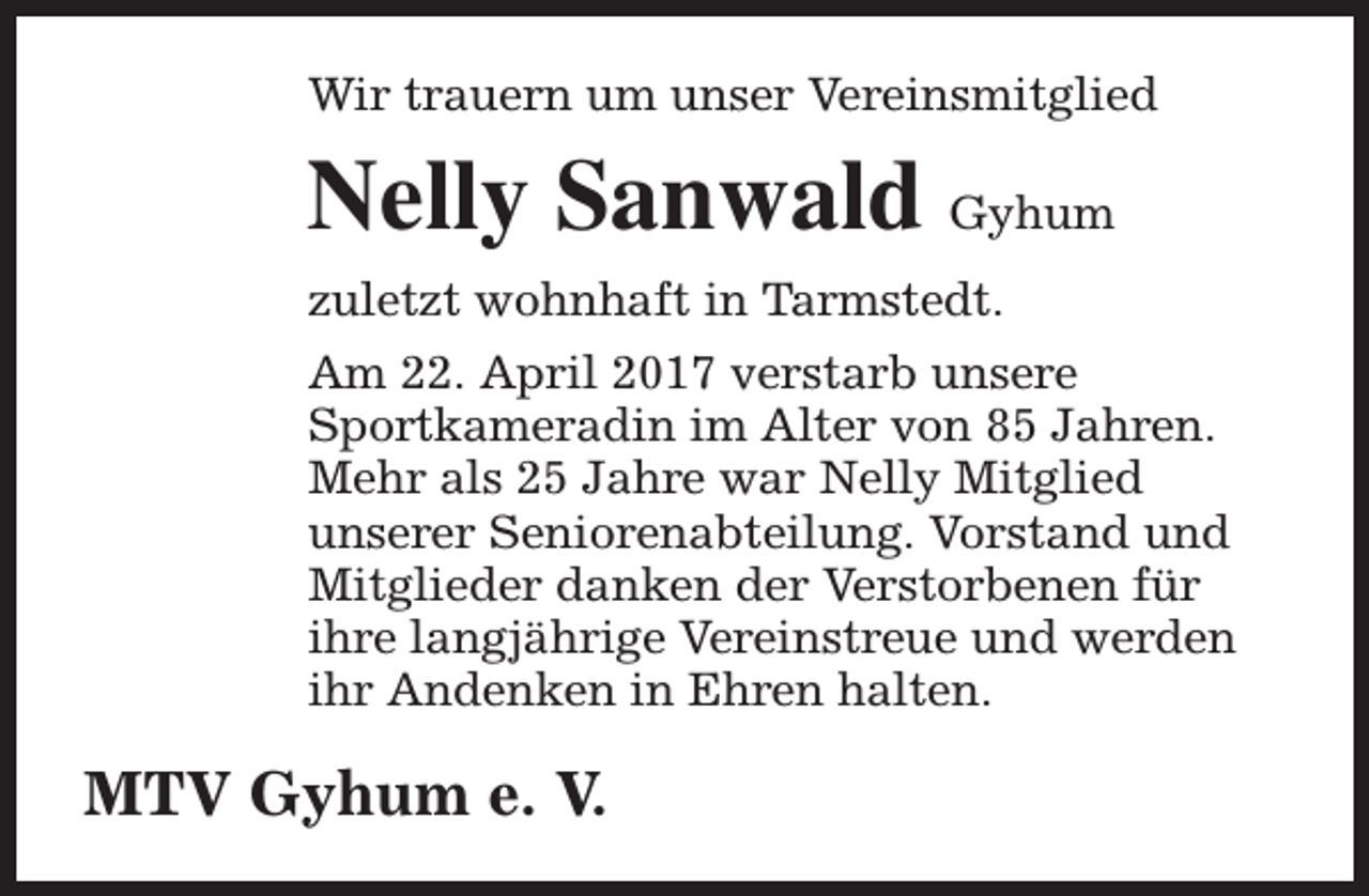 <p>Wir trauern um unser Vereinsmitglied</p><p>Nelly Sanwald Gyhum<br />zuletzt wohnhaft in Tarmstedt.<br />Am 22. April 2017 verstarb unsere<br />Sportkameradin im Alter von 85 Jahren.<br />Mehr als 25 Jahre war Nelly Mitglied<br />unserer Seniorenabteilung. Vorstand und<br />Mitglieder danken der Verstorbenen für<br />ihre langjährige Vereinstreue und werden<br />ihr Andenken in Ehren halten.</p><p>MTV Gyhum e. V.</p>