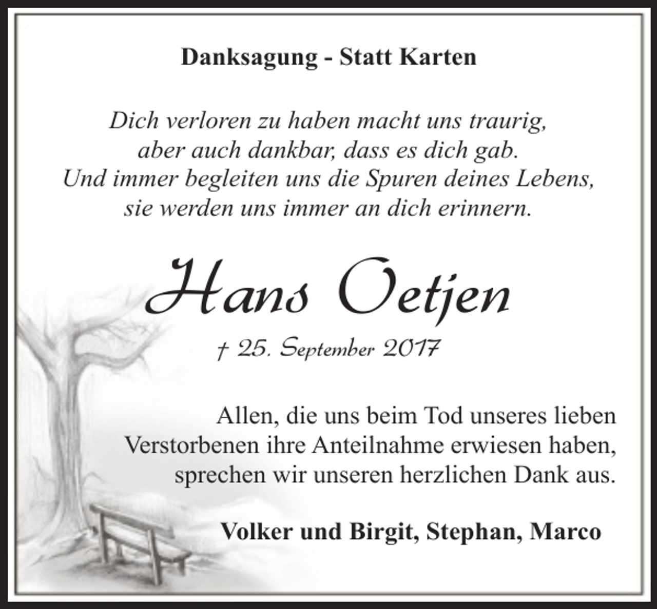 <p>Danksagung - Statt Karten<br />Dich verloren zu haben macht uns traurig,<br />aber auch dankbar, dass es dich gab.<br />Und immer begleiten uns die Spuren deines Lebens,<br />sie werden uns immer an dich erinnern.</p><p>Hans Oetjen<br />† 25. September 2017</p><p>Allen, die uns beim Tod unseres lieben<br />Verstorbenen ihre Anteilnahme erwiesen haben,<br />sprechen wir unseren herzlichen Dank aus.<br />Volker und Birgit, Stephan, Marco</p>