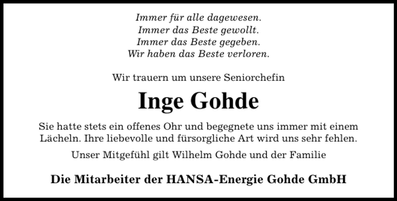 <p>Immer für alle dagewesen.<br />Immer das Beste gewollt.<br />Immer das Beste gegeben.<br />Wir haben das Beste verloren.<br />Wir trauern um unsere Seniorchefin</p><p>Inge Gohde<br />Sie hatte stets ein offenes Ohr und begegnete uns immer mit einem<br />Lächeln. Ihre liebevolle und fürsorgliche Art wird uns sehr fehlen.<br />Unser Mitgefühl gilt Wilhelm Gohde und der Familie</p><p>Die Mitarbeiter der HANSA-Energie Gohde GmbH</p>
