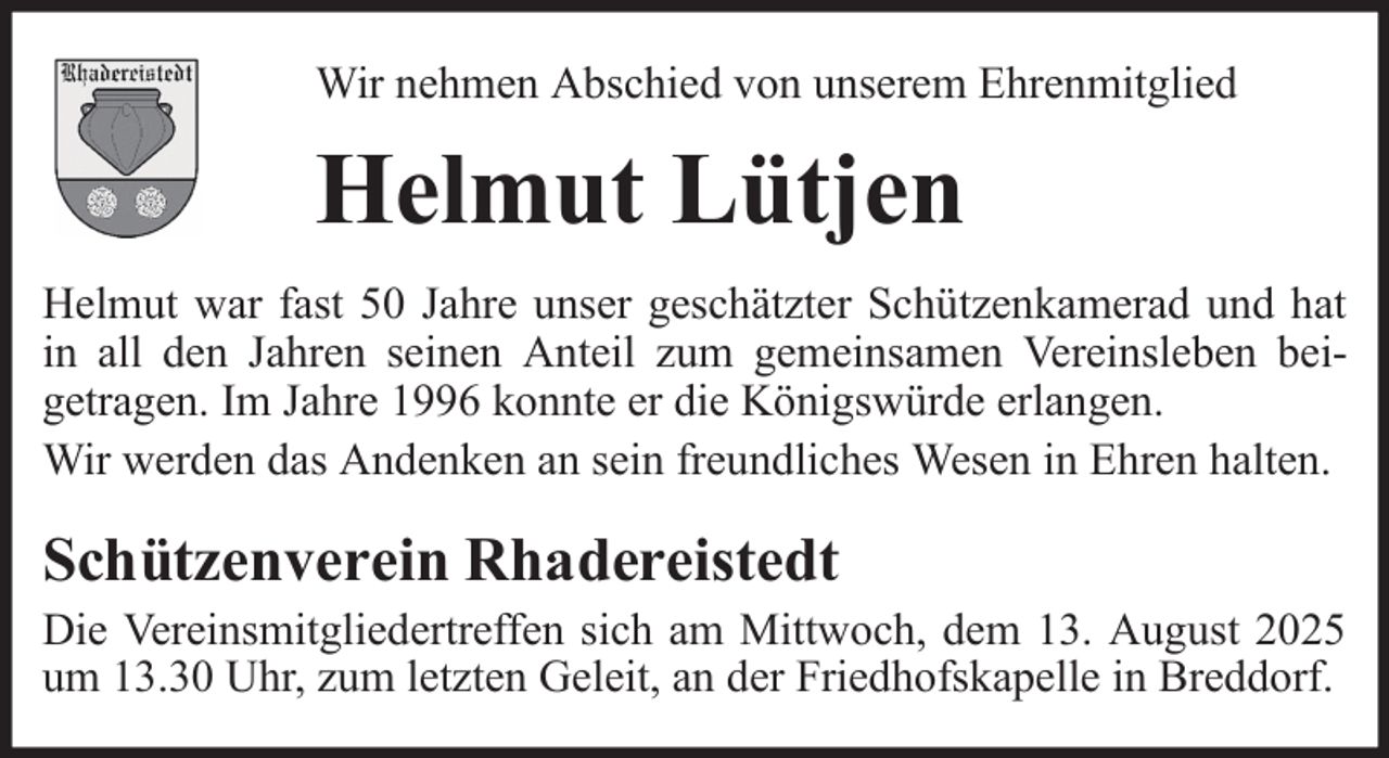 <p>Wir nehmen Abschied von unserem Ehrenmitglied</p><p>Helmut Lütjen<br />Helmut war fast 50 Jahre unser geschätzter Schützenkamerad und hat<br />in all den Jahren seinen Anteil zum gemeinsamen Vereinsleben beigetragen. Im Jahre 1996 konnte er die Königswürde erlangen.<br />Wir werden das Andenken an sein freundliches Wesen in Ehren halten.</p><p>Schützenverein Rhadereistedt<br />Die Vereinsmitgliedertreffen sich am Mittwoch, dem 13. August 2025<br />um 13.30 Uhr, zum letzten Geleit, an der Friedhofskapelle in Breddorf.</p>