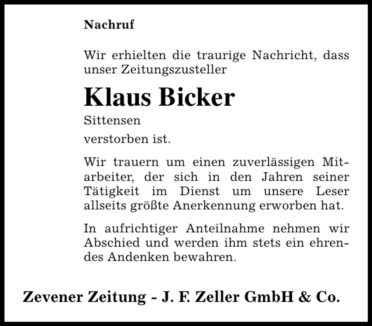 <p>Nachruf<br />Wir erhielten die traurige Nachricht, dass<br />unser Zeitungszusteller</p><p>Klaus Bicker<br />Sittensen<br />verstorben ist.</p><p>Wir trauern um einen zuverlässigen Mitarbeiter, der sich in den Jahren seiner<br />Tätigkeit im Dienst um unsere Leser<br />allseits größte Anerkennung erworben hat.<br />In aufrichtiger Anteilnahme nehmen wir<br />Abschied und werden ihm stets ein ehrendes Andenken bewahren.</p><p>Zevener Zeitung - J. F. Zeller GmbH &amp; Co.</p>