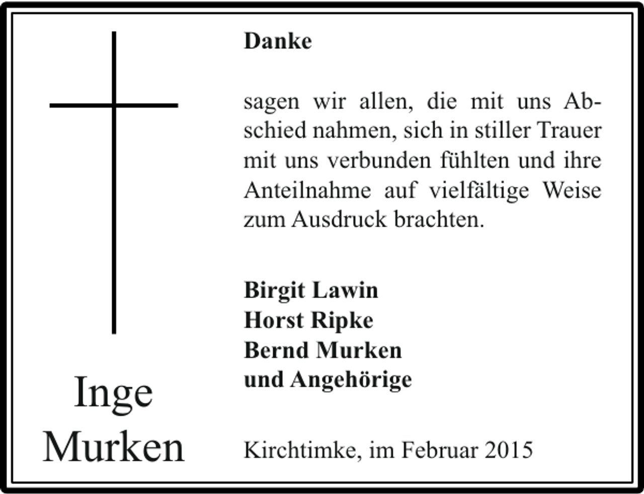<p>Danke<br />sagen wir allen, die mit uns Abschied nahmen, sich in stiller Trauer<br />mit uns verbunden fühlten und ihre<br />Anteilnahme auf vielfältige Weise<br />zum Ausdruck brachten.</p><p>Inge<br />Murken</p><p>Birgit Lawin<br />Horst Ripke<br />Bernd Murken<br />und Angehörige<br />Kirchtimke, im Februar 2015</p>