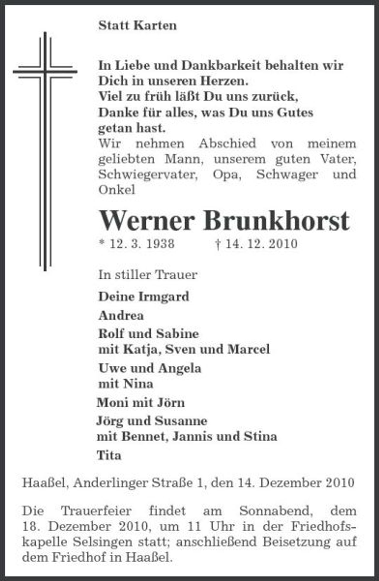 <p>Statt Karten<br />In Liebe und Dankbarkeit behalten wir<br />Dich in unseren Herzen.<br />Viel zu früh läßt Du uns zurück,<br />Danke für alles, was Du uns Gutes<br />getan hast.<br />Wir nehmen Abschied von meinem<br />geliebten Mann, unserem guten Vater, Schwiegervater, Opa, Schwager und Onkel<br />Werner Brunkhorst<br />* 12. 3. 1938 † 14. 12. 2010<br />In stiller Trauer<br />Deine Irmgard<br />Andrea<br />Rolf und Sabine<br />mit Katja, Sven und Marcel<br />Uwe und Angela<br />mit Nina<br />Moni mit Jörn<br />Jörg und Susanne<br />mit Bennet, Jannis und Stina<br />Tita<br />Haaßel, Anderlinger Straße 1, den 14. Dezember 2010<br />Die Trauerfeier findet am Sonnabend, dem<br />18. Dezember 2010, um 11 Uhr in der Friedhofskapelle Selsingen statt; anschließend Beisetzung auf dem Friedhof in Haaßel.</p>