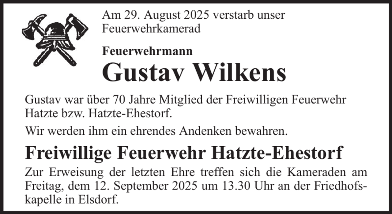 <p>Am 29. August 2025 verstarb unser<br />Feuerwehrkamerad<br />Feuerwehrmann</p><p>Gustav Wilkens<br />Gustav war über 70 Jahre Mitglied der Freiwilligen Feuerwehr<br />Hatzte bzw. Hatzte-Ehestorf.<br />Wir werden ihm ein ehrendes Andenken bewahren.</p><p>Freiwillige Feuerwehr Hatzte-Ehestorf<br />Zur Erweisung der letzten Ehre treffen sich die Kameraden am<br />Freitag, dem 12. September 2025 um 13.30 Uhr an der Friedhofskapelle in Elsdorf.</p>
