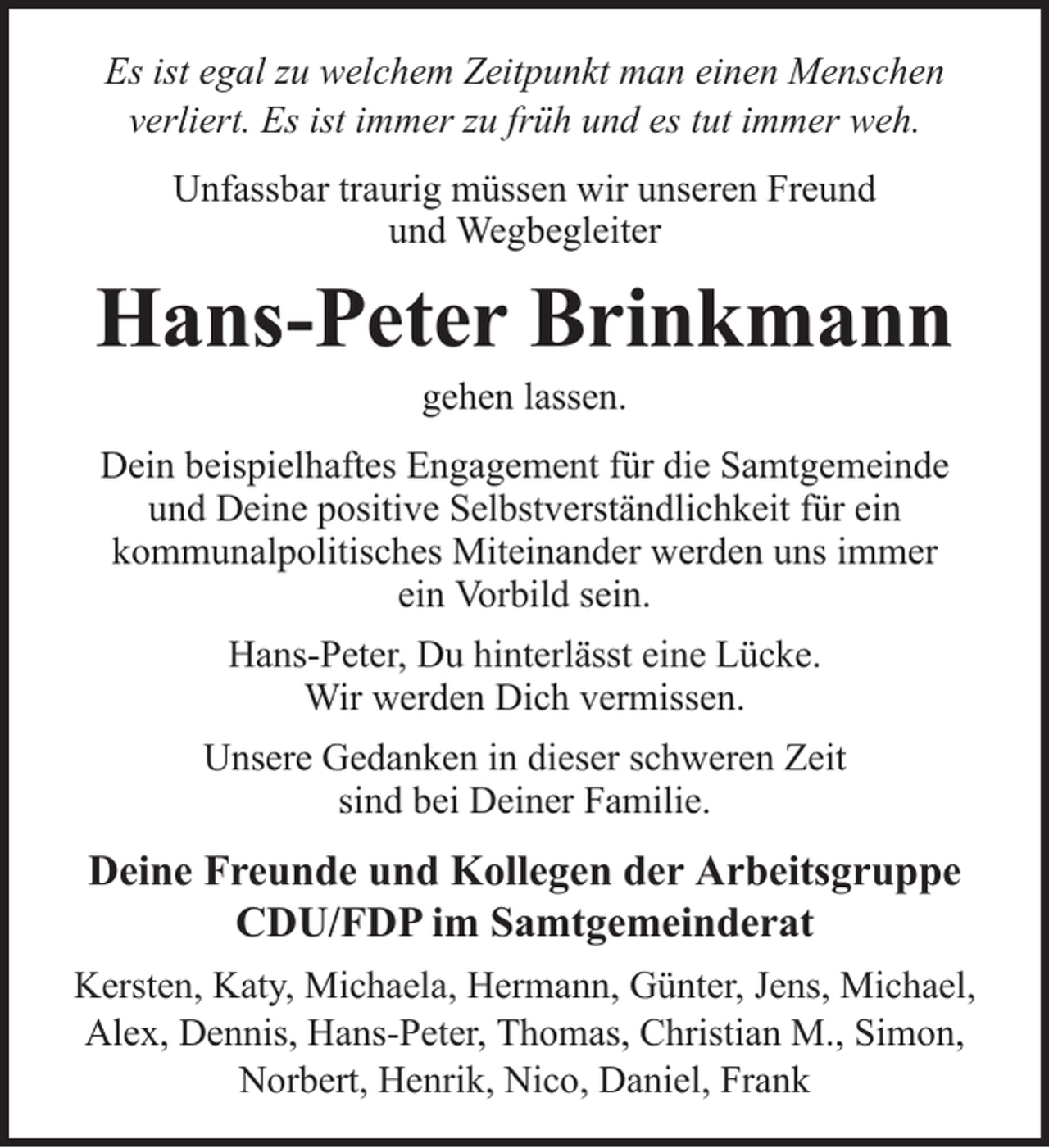 <p>Es ist egal zu welchem Zeitpunkt man einen Menschen<br />verliert. Es ist immer zu früh und es tut immer weh.<br />Unfassbar traurig müssen wir unseren Freund<br />und Wegbegleiter</p><p>Hans-Peter Brinkmann<br />gehen lassen.<br />Dein beispielhaftes Engagement für die Samtgemeinde<br />und Deine positive Selbstverständlichkeit für ein<br />kommunalpolitisches Miteinander werden uns immer<br />ein Vorbild sein.<br />Hans-Peter, Du hinterlässt eine Lücke.<br />Wir werden Dich vermissen.<br />Unsere Gedanken in dieser schweren Zeit<br />sind bei Deiner Familie.</p><p>Deine Freunde und Kollegen der Arbeitsgruppe<br />CDU/FDP im Samtgemeinderat<br />Kersten, Katy, Michaela, Hermann, Günter, Jens, Michael,<br />Alex, Dennis, Hans-Peter, Thomas, Christian M., Simon,<br />Norbert, Henrik, Nico, Daniel, Frank</p>