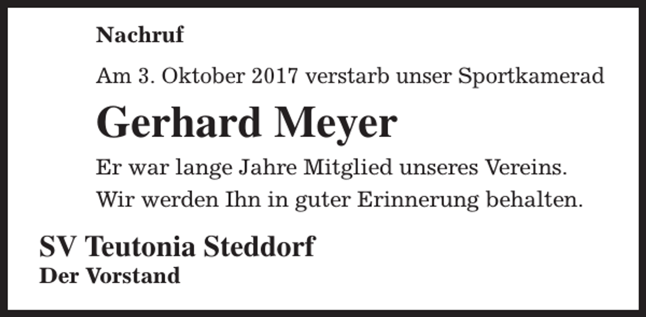 <p>Nachruf<br />Am 3. Oktober 2017 verstarb unser Sportkamerad</p><p>Gerhard Meyer<br />Er war lange Jahre Mitglied unseres Vereins.<br />Wir werden Ihn in guter Erinnerung behalten.</p><p>SV Teutonia Steddorf</p><p>Der Vorstand</p>