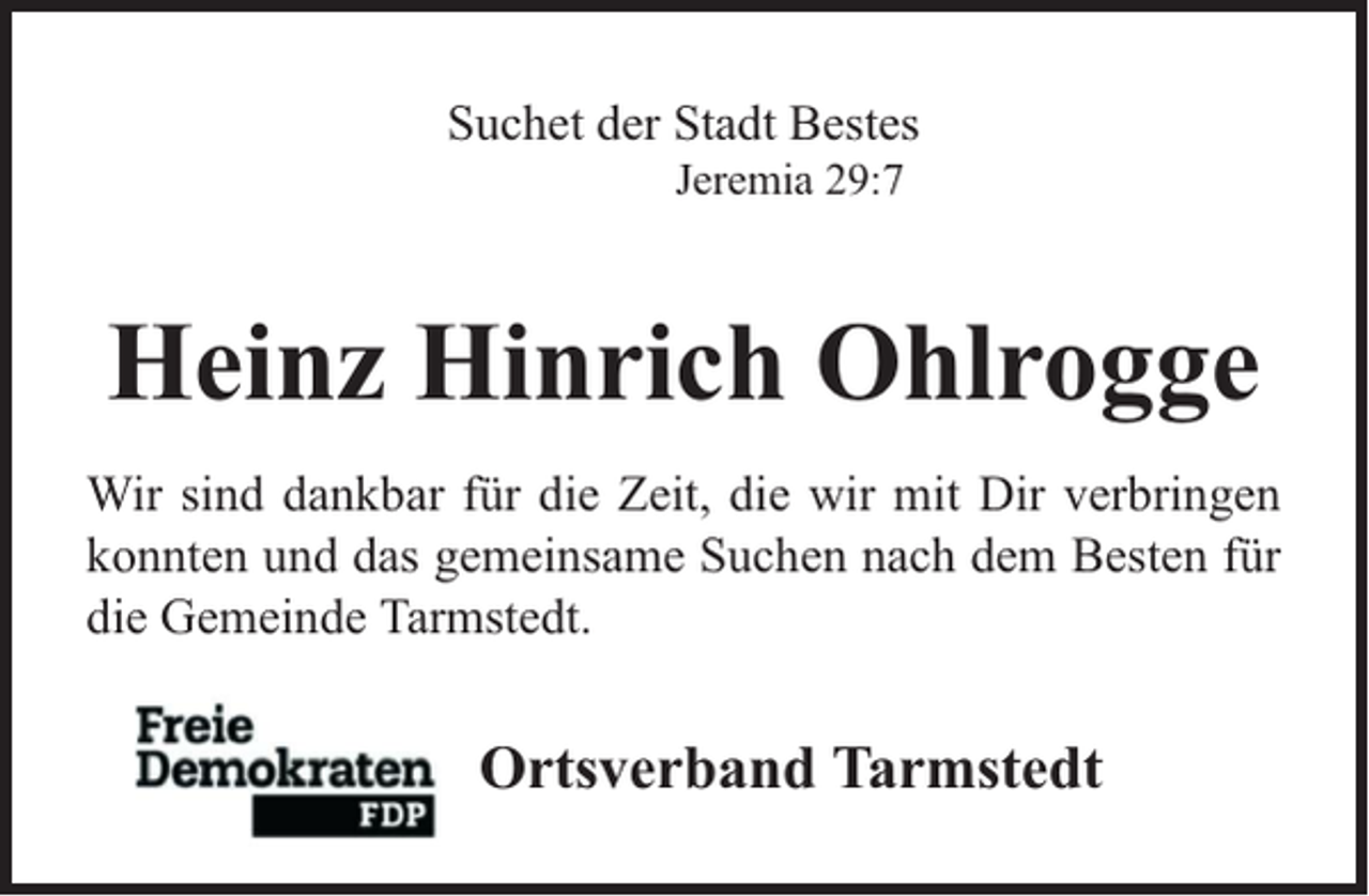 <p>Suchet der Stadt Bestes<br />Jeremia 29:7</p><p>Heinz Hinrich Ohlrogge<br />Wir sind dankbar für die Zeit, die wir mit Dir verbringen<br />konnten und das gemeinsame Suchen nach dem Besten für<br />die Gemeinde Tarmstedt.</p><p>Ortsverband Tarmstedt</p>
