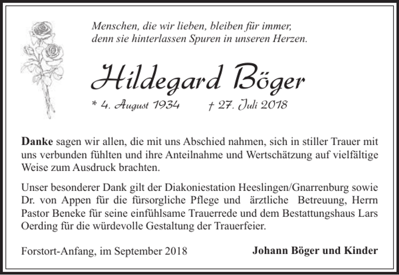 <p>Menschen, die wir lieben, bleiben für immer,<br />denn sie hinterlassen Spuren in unseren Herzen.</p><p>Hildegard Böger<br />* 4. August 1934</p><p>† 27. Juli 2018</p><p>Danke sagen wir allen, die mit uns Abschied nahmen, sich in stiller Trauer mit</p><p>uns verbunden fühlten und ihre Anteilnahme und Wertschätzung auf vielfältige<br />Weise zum Ausdruck brachten.<br />Unser besonderer Dank gilt der Diakoniestation Heeslingen/Gnarrenburg sowie<br />Dr. von Appen für die fürsorgliche Pflege und ärztliche Betreuung, Herrn<br />Pastor Beneke für seine einfühlsame Trauerrede und dem Bestattungshaus Lars<br />Oerding für die würdevolle Gestaltung der Trauerfeier.<br />Forstort-Anfang, im September 2018</p><p>Johann Böger und Kinder</p>
