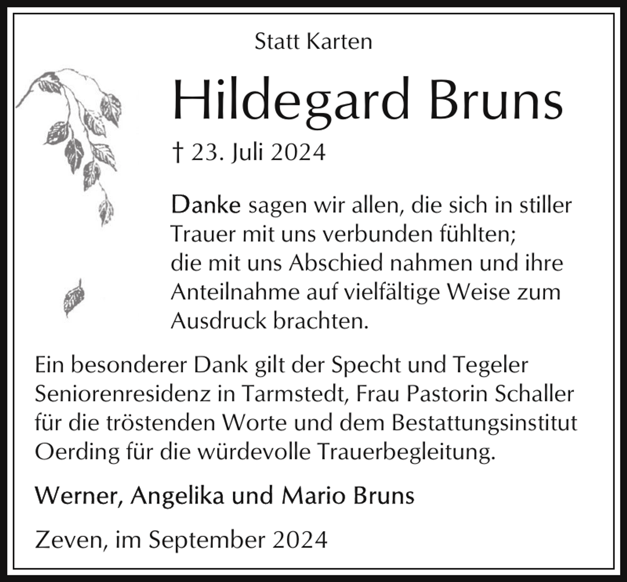 <p>Statt Karten</p><p>Hildegard Bruns<br />† 23. Juli 2024<br />sagen wir allen, die sich in stiller<br />Trauer mit uns verbunden fühlten;<br />die mit uns Abschied nahmen und ihre<br />Anteilnahme auf vielfältige Weise zum<br />Ausdruck brachten.<br />Ein besonderer Dank gilt der Specht und Tegeler<br />Seniorenresidenz in Tarmstedt, Frau Pastorin Schaller<br />für die tröstenden Worte und dem Bestattungsinstitut<br />Oerding für die würdevolle Trauerbegleitung.</p><p>Zeven, im September 2024</p>